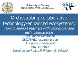 University of Sydney
           COCO-CHAI-LATTE Joint Seminar



    Orchestrating collaborative
technology-enhanced ecosystems:
How to support teachers with conceptual and
            technological tools
             Prof. Yannis Dimitriadis
           GSIC/EMIC research group
             University of Valladolid
                  May 30, 2012
     Based on work by L.P. Prieto – S. Villagrá
 