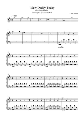 I Saw Daddy Today
                                                Goodbye Lenin!
                                            Transcripted by Vaclav LUKAS
                                                                                                          Yann Tiersen

                       
                                                                                                         
         q = 120
                                                                  
                                                                                          


9                                                  
                                                                                                          
                                                                                                              

                                                                                                          

                                                                                    con P

15

                                                                                     
                          
                 




                                                                          
19

                                                                                        
                                                                         
                                                                                      
 


23                                                                                        
                                                                                          
                                                                                      
                         
                  
                             
 