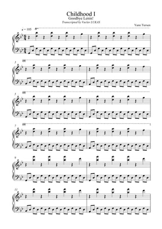 Childhood I
                                       Goodbye Lenin!

  q = 105 
                                  Transcripted by Vaclav LUKAS
                                                                                 Yann Tiersen


     
                            
                             
                                    
                                                         
                                                             
                                                                     
                                                                      
                                                                             
                                                                                     
                                                   

     
                                       
                                                     
      
                                                                                
      
3

                                                                    

                                
                                    
      
                                                                                
      
5
                                                                     

    
                  
    
                  
7
                         
 
   
                 
                                                                                
                                                                        
  
9

                                                                        

 
          

                                                                                
11
                                                                       
                                                                        

   
                 
 