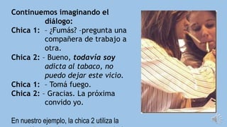 Continuemos imaginando el
diálogo:
Chica 1: – ¿Fumás? –pregunta una
compañera de trabajo a
otra.
Chica 2: – Bueno, todavía soy
adicta al tabaco, no
puedo dejar este vicio.
Chica 1: – Tomá fuego.
Chica 2: – Gracias. La próxima
convido yo.
En nuestro ejemplo, la chica 2 utiliza la
 