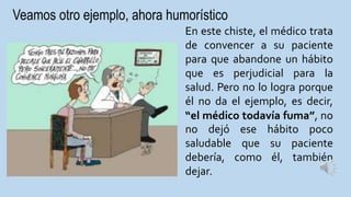 Veamos otro ejemplo, ahora humorístico
En este chiste, el médico trata
de convencer a su paciente
para que abandone un hábito
que es perjudicial para la
salud. Pero no lo logra porque
él no da el ejemplo, es decir,
“el médico todavía fuma”, no
no dejó ese hábito poco
saludable que su paciente
debería, como él, también
dejar.
 