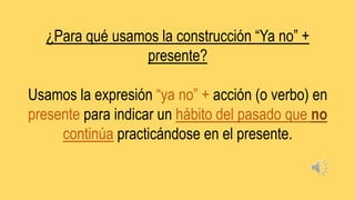 ¿Para qué usamos la construcción “Ya no” +
presente?
Usamos la expresión “ya no” + acción (o verbo) en
presente para indicar un hábito del pasado que no
continúa practicándose en el presente.
 