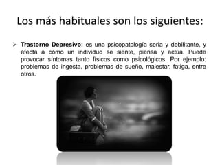 Los más habituales son los siguientes:
 Trastorno Depresivo: es una psicopatología seria y debilitante, y
afecta a cómo un individuo se siente, piensa y actúa. Puede
provocar síntomas tanto físicos como psicológicos. Por ejemplo:
problemas de ingesta, problemas de sueño, malestar, fatiga, entre
otros.
 