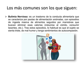 Los más comunes son los que siguen:
 Bulimia Nerviosa: es un trastorno de la conducta alimentaria que
se caracteriza por pautas de alimentación anómalas, con episodios
de ingesta masiva de alimentos seguidos por maniobras que
buscan eliminar esas calorías (inducirse al vómito, consumir
laxantes, etc.). Tras estos episodios, lo habitual es que el sujeto se
sienta triste, de mal humor y tenga sentimientos de autocompasión.
 