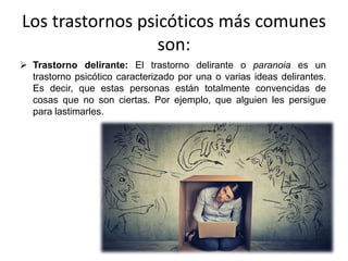 Los trastornos psicóticos más comunes
son:
 Trastorno delirante: El trastorno delirante o paranoia es un
trastorno psicótico caracterizado por una o varias ideas delirantes.
Es decir, que estas personas están totalmente convencidas de
cosas que no son ciertas. Por ejemplo, que alguien les persigue
para lastimarles.
 