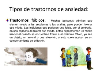 Tipos de trastornos de ansiedad:
Trastornos fóbicos: Muchas personas admiten que
sienten miedo a las serpientes o las arañas, pero pueden tolerar
ese miedo. Los individuos que padecen una fobia, por el contrario,
no son capaces de tolerar ese miedo. Éstos experimentan un miedo
irracional cuando se encuentran frente a al estímulo fóbico, ya sea
un objeto, un animal o una situación, y esto suele acabar en un
comportamiento de evitación.
 