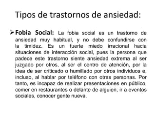 Tipos de trastornos de ansiedad:
Fobia Social: La fobia social es un trastorno de
ansiedad muy habitual, y no debe confundirse con
la timidez. Es un fuerte miedo irracional hacia
situaciones de interacción social, pues la persona que
padece este trastorno siente ansiedad extrema al ser
juzgado por otros, al ser el centro de atención, por la
idea de ser criticado o humillado por otros individuos e,
incluso, al hablar por teléfono con otras personas. Por
tanto, es incapaz de realizar presentaciones en público,
comer en restaurantes o delante de alguien, ir a eventos
sociales, conocer gente nueva.
 