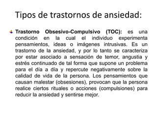 Tipos de trastornos de ansiedad:
Trastorno Obsesivo-Compulsivo (TOC): es una
condición en la cual el individuo experimenta
pensamientos, ideas o imágenes intrusivas. Es un
trastorno de la ansiedad, y por lo tanto se caracteriza
por estar asociado a sensación de temor, angustia y
estrés continuado de tal forma que supone un problema
para el día a día y repercute negativamente sobre la
calidad de vida de la persona. Los pensamientos que
causan malestar (obsesiones), provocan que la persona
realice ciertos rituales o acciones (compulsiones) para
reducir la ansiedad y sentirse mejor.
 