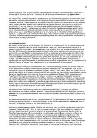 10
alguna necesidad. Pero es sólo cuando la persona percibe un evento como importante o valioso para sí
misma que es probable que ocurra un cambio al que podamos llamarle aprendizaje significativo.
En este proceso, podemos referirnos a modificaciones que identificamos ya sea en los contenidos como
también en los procesos involucrados en la interpretación de las informaciones recibidas a través de los
diferentes sentidos. Cuando a partir de una interacción con su entorno y/o de una reflexión, una persona
capta e interpreta algún aspecto de la realidad de una manera diferente, decimos que ha ocurrido un
aprendizaje. Es así que podemos identificar la interacción (persona/ambiente/otras personas), las
sensaciones (recepción y captación de estímulos/información) y el procesamiento de la información,
como actividades fundamentales involucradas en este proceso que llamamos aprender. Por lo mismo,
proponemos que el aprendizaje significativo se da en un proceso de interacción entre la persona que
aprende y una situación (que ordinariamente incluye a otras personas real o imaginariamente presentes),
buscando satisfacer una necesidad personalmente importante. Ahí, ella va identificando, diferenciando y
enriqueciendo su campo perceptual.
La acción de percibir
En esta acción de percibir, entran en juego una diversidad de factores como son: la historia personal del
individuo, su condición personal actual (biopsicosocial y espiritual), las características mismas de la
situación (sociales, espaciales y temporales) y las características de lo que se está aprendiendo. Ahora
bien, las diferenciaciones que se van realizando relacionadas con el auto concepto, son las que se van
asimilando como significados personales que influyen en los comportamientos y actitudes del individuo.
Este proceso de construcción y descubrimiento de significados personales va siempre acompañado de
una diversidad de sentimientos y sensaciones, entre otros elementos, por ello es que considero que el
cuerpo y los afectos juegan un papel muy importante en la significatividad de los conocimientos y
aprendizajes. Un significado sentido es de una cualidad y calidad muy diferentes a las de un significado no
sentido; además, el primero tiene más influencia en el comportamiento de las personas.
La significatividad del aprendizaje se refiere a una cualidad del mismo y consiste en un modo particular
como determinados procesos/contenidos son asimilado e integrados a y por la persona total, en sus
dimensiones sensorial, emocional, intelectual, motora y valorar; y por lo tanto, hacen una diferencia en el
percibir y en el vivir de la persona que aprende Hay que recordar que identificamos aprendizajes a los que
llamamos significativos y otros a los que llamamos no significativos (Rogers, 1969), y que el término
"significativo" tiene varios acepciones. En México, a raíz del auge y popularidad que ha tomado el
concepto de aprendizaje significativo en las últimas décadas, suele asociarse más bien con la propuesta
de Ausbel (1982) desde una perspectiva cognoscitivista y constructivista. Hay semejanzas y diferencias.
Entre éstas últimas está, me parece, que el enfoque perceptual hace un reconocimiento más explícito del
lugar y papel que tienen los sentimientos en el aprender significativamente, y de la trascendencia que los
aprendizajes significativos tienen en la vida de las personas.
La significatividad del aprendizaje no es una cuestión solamente lógica, ni es algo que dependa
exclusivamente del material o tarea a aprender. Lo significativo depende de cómo la persona percibe su
relación con dichos materiales y tareas. Y es aquí también donde los sentimientos juegan un papel muy
importante
Lo significativo del aprendizaje se crea y se descubre en un proceso de interacción entre una sensación-
sentida y una simbolización). La sensación-sentida a su vez, implica y expresa una interacción entre la
persona y su situación de vida en sus diversas dimensiones.
Desde una perspectiva experiencial, diferente a la perceptual pero compatible con ella, encontramos la
propuesta de Gendlin (1962). Aquí, el cuerpo/organismo tiene un lugar primordial en los procesos de
conocer, de aprender y de cambio constructivo de la personalidad. Curiosamente, Gendlin desde la
filosofía y la psicoterapia, y Damasio desde la neurofisiología parecen llegar a posturas similares. La
mente "está" también en el cuerpo y no sólo en la corteza cerebral. Lo llamado cognitivo no está
desvinculado de lo emocional y de lo corporal. Así, Damasio (1996) afirma que: "el aparataje de la
racionalidad, que tradicionalmente se suponía neocortical, parece no funcionar sin el de la regulación
biológica, que tradicionalmente se suponía subcortical. La naturaleza no sólo parece haber construido el
aparataje racional encima del herramental biológico-regulatorio, sino con y a partir de él" (p. 152). Y
Gendlin (1962) por su parte, señala que: "hasta ahora se asumía que el significado está o bien en el
 
