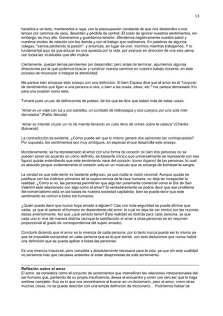 13
hacerlos a un lado, mantenerlos a raya, con la preocupación constante de que nos desborden o nos
lancen por caminos de caos, desorden y pérdida de control. El costo de ignorar nuestros sentimientos, sin
embargo, es muy alto. Generamos y guardamos tensión. Afectamos negativamente nuestra salud y
nuestros modos de relación con los demás y con el trabajo que realizamos. En palabras de algunos
colegas, "vamos perdiendo la pasión", y entonces, en lugar de vivir, morimos mientras trabajamos. Y lo
fundamental aquí es que educar es una apuesta por la vida, por avanzar en dirección de una vida plena,
con todas las vicisitudes que ello implica.
Ciertamente, quedan temas pendientes por desarrollar; pero antes de terminar, apuntemos algunas
direcciones por la que podemos buscar y construir nuevos caminos en nuestro trabajo docente, en este
proceso de reconocer e integrar la afectividad.
Me parece bien empezar este ensayo con una definición. Si bien Espasa dice que el amor es el "conjunto
de sentimientos que ligan a una persona a otra, o bien a las cosas, ideas, etc." me parece demasiado frío
para una ocasión como esta.
Tomaré pues un par de definiciones de poetas, de los que se dice que saben más de estas cosas:
"Amar es un viaje con luz y con estrellas, un combate de relámpagos y dos cuerpos por una sola miel
derrotados" (Pablo Neruda)
"Amar es intentar cruzar un río de mierda llevando un cubo lleno de orines sobre la cabeza" (Charles
Bukowski)
La contradicción es evidente. ¿Cómo puede ser que lo mismo genere dos opiniones tan contrapuestas?
Por supuesto, los sentimientos son muy ambiguos, en especial el que desarrolla este ensayo.
Mundanamente, se ha representado el amor con una forma de corazón (si bien dos personas no se
pueden poner de acuerdo en cómo definirlo, es bastante irónico que universalmente se represente con esa
figura) quizás entendiendo que este sentimiento nace del corazón (como órgano) de las personas, lo cual
es absurdo porque evidentemente el corazón solo en un músculo que se encarga de bombear la sangre.
La verdad es que este sentir es bastante peligroso, ya que nubla la visión racional. Aunque quizás se
justifique con los instintos primarios de la supervivencia de la raza humana, no deja de incapacitar la
realidad. ¿Cómo si no, las personas permitirían que algo tan puramente comercial como el Día de San
Valentín esté relacionado con algo como el amor? Si verdaderamente se podría decir que ese problema
del comercialismo está en las bases de nuestra sociedad capitalista, bien se puede decir que este
sentimiento es común a todos los humanos.
¿Quién puede decir que nunca haya amado a alguien? Casi con toda seguridad se puede afirmar que
nadie, ya que al parecer el humano es dependiente del amor, lo cual no deja de ser irónico por las razones
dadas anteriormente. Así que ¿qué sentido tiene? Ésta realidad es distinta para cada persona, ya que
cada uno lo vive de manera distinta (aunque la satisfacción el amar a otras personas es en resumen
proporcional al grado de correspondencia del sujeto amado).
Concluiré diciendo que el amor es la vivencia de cada persona, por lo tanto nunca puede ser lo mismo ya
que es imposible comprobar en cada persona que es lo que siente: con esto deducimos que nunca habrá
una definición que se pueda aplicar a todas las personas.
Es una vivencia irracional, pero completa y absolutamente necesaria para la vida, ya que sin esta cualidad
no seríamos más que carcasas andantes al estar desprovistas de este sentimiento.
Reflexión sobre el amor
El amor, se considera como el conjunto de sentimientos que intensifican las relaciones interpersonales del
ser humano que, partiendo de su propia insuficiencia, desea el encuentro y unión con otro ser que le haga
sentirse completo. Eso es lo que nos encontramos al buscar en un diccionario, pero el amor, como otras
muchas cosas, no se puede describir con una simple definición de diccionario… Podríamos hablar de
 