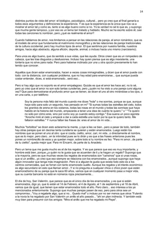 14
distintos puntos de vista del amor: el biológico, psicológico, cultural... pero yo creo que al final ganaría a
todos esos argumentos y definiciones la experiencia. Y es que la experiencia es la única que nos va a
mostrar el amor tal y como es, tanto si es algo bueno como si no. Yo la verdad no sé lo que es, y supongo
que mucha gente tampoco, y por eso es un tema tan tratado y hablado. Mucho se ha escrito sobre él, casi
todas las canciones lo nombran, pero ¿qué es realmente el amor?
Cuando hablamos de amor, nos limitamos a pensar en las relaciones de pareja, el amor romántico, que es
el modelo de amor que fundamenta el matrimonio monográfico y de las relaciones de pareja tradicionales
de la cultura occidental, pero hay muchos tipos de amor. El que sentimos por nuestra familia, nuestros
amigos, hacia algo abstracto, alguna afición, deporte, animal, o incluso hacia uno mismo (narcisismo).
Para unos es algo bueno, que da sentido a sus vidas, que les ayuda. Otros creen que es un rompedero de
cabeza, que les trae disgustos y desilusiones. Incluso hay quien piensa que es algo inexistente, una
tontería que no sirve para nada. Pero para haberse inclinado por una u otra opción previamente lo han
tenido que conocer.
Aquellos que dicen estar enamorados, hacen a veces cosas inimaginables, y dicen que el amor puede con
todo: con la distancia, con cualquier problema, que no hay edad para enamorarse... que aunque pueda
costar entender, dices, si está enamorado...será eso...
Pero si hay algo que no soporto es el amor empalagoso. Quizás es que el amor les hace así, no lo sé,
pero yo creo que el amor no son solo tantas cursilerías, pero ¿quién no ha visto a una pareja cursi alguna
vez? Que para demostrarse el profundo amor que se tienen, se dicen el uno al otro mirándose a los ojos, o
en una carta, o por teléfono:
Soy la persona más feliz del mundo cuando me dices "hola" o me sonríes, porque se que, aunque
haya sido para solo un segundo, has pensado en mi" "Si sumas todas las estrellas del cielo, todos
los granitos de arena en los océanos, todas las rosas en el mundo y todas las sonrisas que haya
habido en la historia del mundo, empezarás a tener una idea de cuánto te quiero." o " "Te quiero
no solo por cómo eres, sino por como soy yo cuando estoy contigo." Esa suena un poco egoísta
"Anoche miré al cielo y empecé a dar a cada estrella una razón por la que te quiero tanto. Me
faltaron estrellas." Y nunca faltan las frases de: eres el amor de mi vida...
Muchos "tortolitos" se dicen esto aclararme la mente, y oye si les va bien...pero a pesar de todo, también
hay otras parejas que sin decirse tanta cursilería se quieren y están enamorados. Luego están los
nombres que se ponen el uno al otro: que si cosita, cielito, amor, cari, mi vida...o directamente el nombre,
que es lo mejor, pero claro...en la intimidad pues se lo dirán y es que a las frases anteriores pues les
pones un nombrecillo de esos y ya quedan mejor, sobre todo si tu nombre es feo: "Para mi amor...de parte
de tu cielito", queda mejor que: Para mi Encarni, de parte de tu Anacleto.
Pero un tema que me gusta mucho es el de los regalos. Y es que parece que eso es muy importante, y
hombre está bien, porque ¿a quién no le gusta que se acuerden de ti y te hagan un regalo? Supongo que
a la mayoría, pero es que muchas veces los regalos de enamorados son "cansinos" que si unas rosas,
que si un anillito...yo creo que eso siempre se relaciona con los enamorados...aunque supongo que haya
algún innovador que tenga más imaginación. Pero si a alguien le gusta que exista todo esto es a los
centros comerciales, que se forran con tanto enamorado suelto. Aunque los regalos y el interés económico
es algo secundario en esto que llaman amor...Y si no pregunta a cualquier chica o chico joven que están
enamoradísimo de su pareja que le saca 60 años, vamos que en cualquier momento pasa a mejor vida,
que su cuenta bancaria no está en números rojos precisamente...
El día de hoy, San Valentín, que parece que es el único día de los enamorados, y es que si están
enamorados, digo yo, que lo están el 14 de Febrero, el 4 de Agosto, el 1 de septiembre y el 16 de Abril,
vamos que da igual, que tienen que estar enamorados todo el año. Pero claro... eso interesa a los ya
mencionados anteriormente. Supongo que muchas parejas pasen de eso, pero para otros sea un
compromiso..."Voy a regalarle algo, que si no... Quedo mal" o incluso por no ser menos que otros "Fulanito
a la novia le ha regalado por San Valentín un anillo el año pasado... "ahí en plan indirecta. Y también está
muy bien para presumir con los amigos: "Mira el anillo que me ha regalado mi Pepe".
 