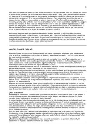 15
Una cosa curiosa es que bueno muchos de los enamorados deciden casarse, otros no. Aunque nos vamos
a centrar en los primeros. Se dice que el amor es para toda la vida...pero...¿será verdad? científicamente
no, y es que se dice que el amor en un tiempo se va...entonces los que llevan más de ese tiempo juntos...
simplemente ¿se quieren? O es por comodidad, por interés... Pero volvamos al tema, bien los que se
casan, siempre están muy enamorados, se quieren mucho...etc. ¡Pero los matrimonios cada vez duran
menos! ¡Aquí algo falla! ¿Y todas esas frases románticas? ¿Pero no era para toda la vida? En fin... seguirá
siendo una incógnita. Y claro a los que más gracia les hace es a los que les han regalado cosas, o a los
padres que les pagaron todo ilusionados el banquete, y que derrocharon porque se le casaba un hijo...Y
es que esto es un poco materialista, pero es así. Porque se casan por amor, pero es que claro eso de
poner tu cuenta bancaria en la tarjeta de invitados es de un romántico...
Podríamos preguntar a los que ya tienen experiencia en esto del amor...y seguro que encontramos
muchas historias tristes y otras no tanto, incluso alguna feliz. ¿Pero cuál será la nuestra'? La mayoría de
nuestra edad no lo sabemos. Igual dentro de muchos años puedo hacer otra redacción como esta y ya
tendré una posición clara. Pero por ahora me lo voy a seguir pasando bien con las historias de otros, que
muchas veces son tan divertidas... ¡sobre todo si son cursis!
¿QUÉ ES EL AMOR PARA MÍ?
El amor consiste en un conjunto de sentimientos que hacen intensas las relaciones entre las personas
que, al sentirse insuficientes consigo mismos, desean y necesitan el encuentro y unión con otro ser que
les haga sentirse completos.
El amor surge de manera espontánea y es considerado como algo "muy bonito" para aquellos que lo
sienten y algo "horrible" para aquellos que no conviven con ello. También es cierto que hay personas que
dan o sienten amor y no lo consideran como algo "bonito" porque no son correspondidos, no tienen
motivos para pensar que el amor sea algo que merezca la pena.
El amor es un estado mental que crece si se retroalimenta, es decir, si el ser amado proporciona algo que
llena a la persona que lo ama, y disminuye si no es correspondido.
Existen muchos tipos de amor como, por ejemplo, el amor hacia familiares, amor entre amigos, amor entre
pareja, etc. Este último consiste en sentirse atraído por una persona, generalmente del sexo contrario,
debido a que nos gusta su forma de actuar, su físico, su personalidad u otras cualidades humanas y,
además nos hace sentir especiales con su compañía.
El amor puede ser verdadero o falso. El primer tipo es simplemente atracción hacia una persona, ya sea
sexual, física..., mientras que el segundo incorpora también el primero, pero además se desea el bien y la
felicidad a la persona amada.
El amor , en muchas ocasiones, puede producir mucho daño en las personas que lo sienten, ya sea por
rechazo de la persona amada, desengaños, infidelidad... Este dolor generalmente es producido porque los
humanos somos muy posesivos y cuando estamos bastante tiempo con algo, en este caso una persona, y
deja de estar con nosotros por cualquier motivo, nos sentimos vacíos y nos cuesta superarlo.
¿Qué es el amor?
El amor es un sentimiento, una sensación que tienen las personas cuando ven en otras lo que quieren y
buscan. El amor provoca felicidad en la persona que lo vive. Alegría por haber encontrado "su media
naranja". ¿pero realmente es tan bueno y bonito el amor?
A todos nos dicen lo bonito que estar enamorado, que ves la vida de otra manera, yo he llegado a oír que
se ve la vida de color rosa, que las cosas no te afectan del mismo modo. Y lo cierto es que esto ocurre
cuando estas enamorado y eres correspondido; digo esto porque el amor como muchas otras cosas en la
vida, tiene dos caras, la amarga y la alegre. La cara amarga del amor llega cuando la vida no es tan de
color de rosa, cuando no eres correspondido, cuando gastas tus fuerzas en vano, cuando lloras y sufres
por la indiferencia del otro.
Aún así, pese a sus pros y a sus contras, el amor es un sentimiento que tarde o temprano aflora en los
hombres, en todos, sin excepciones, es algo más del hombre, algo común a todos, algo que forma parte
nuestra de "forma obligatoria" algo impuesto, ¿Pero por quién? ¿Por la religión? ¿Por la sociedad? ¿Por
los medios? o simplemente ¿por qué sí?
¿Realmente alguien se ha parado alguna vez a buscar la explicación a la aparición del amor? ¿O
aceptamos su llegada y las consecuencias que consigo trae?
 