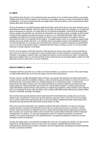 16
EL AMOR
Hay distintos tipos de amor y no se debería pensar que el amor en sí, es sólo el que existe en una pareja.
Puedes sentir amor hacía tus padres, tus hermanos o tus amigos, pero es un amor en el sentido de cariño
y protección, en el que no puedes permitir que hagan daño a los que quieres y como consecuencia sufres
cuando ellos están mal por algo.
El amor de pareja es muy distinto porque además de haber cariño hacia el otro, hay otros síntomas que se
desarrollan en mayor cantidad, como los celos, en los que tú te crees dueño de tu pareja y no te gusta que
otros se acerquen a tu dominio. Los celos sólo son un síntoma de posesión y sobre todo de inseguridad
hacia tu pareja, pero también son una forma de demostrar que si quieres poseer y proteger al otro durante
el mayor tiempo posible, es porque te importa, ya que si no, no haría falta demostrar nada. Otra de las
cualidades que diferencian al amor de pareja con el amor hacia otras personas es la pasión. Esto se
demuestra muy bien con el ejemplo de los amigos. Tú puedes querer mucho a un amigo que luego puede
resultar que lo que sientas sea amor y no amistad, pero lo que separa al amor de la amistad es la pasión.
Un día te puedes liar con un amigo, pero solo hasta ese momento no puedes comprobar tus sentimientos
y eso se en que si has sentido pasión y verdadera atracción hacia tu amigo, es amor y si no has sentido
más que un simple calentón, es amistad.
El amor es muy escaso y difícil de encontrar, hasta el punto en el que nunca sabes si has encontrado el
gran amor de tu vida. En una etapa de tu vida te puedes sentir muy bien al lado de una persona y podéis
compartir y compaginar vuestras vidas, pero llega otra etapa en la que descubres al mejor o simplemente
algo que se adapta más a ti y en ese momento te das cuenta de que nunca puedes llegar a saber con total
seguridad cuál es tu gran amor y tú amor verdadero.
ENSAYO SOBRE EL AMOR
Empezare diciendo que amor es un verbo con muchos sentidos y su acción es el amor. Pero este ensayo
va relacionado sobre todo con el amor de pareja, el amor hacía otra persona.
El amor, para mí, es algo demasiado fuerte, hermoso, que cuando está presente nos hace sentir fuerte y
cuando no está, caemos en debilidad, tristeza, y otras condiciones que el hombre no desea. El amor es un
sentimiento que no se puede definir con exactitud porque es un sentimiento propio, un sentimiento
personal pero de alguna manera amor es aquel sentimiento que aparece antes de que todas las cosas
malas aparezcan, aquel sentimiento que te hace reír cuando estas cansado o no tienes ganas de reír,
aquel sentimiento cuando le dices a esa persona un aspecto tuyo negativo y tienes miedo a que te deje de
amar y sin embargo te quiere más que antes. Amor es algo indefinible porque además hay muchas clases
de amor: de familia, de pareja, de amigos...
Hay muchas veces que las personas dicen estar locamente enamorada de su pareja pero que al poco
tiempo se las ve diciendo lo mismo pero de otra persona, pues bien, para mí eso no es amor de verdad,
eso es cariño, afecto hacía esa persona pero no amor de verdad, simplemente están enamorados de la
sensación que esa persona les hace sentir cuando están a su lado.
Dicen que nunca se puede saber con exactitud si estas enamorado realmente o no pero yo creo que
cuando conoces a una persona realmente como la que es, la persona real que es y sientes un afecto
máximo hacía él y prefieres su felicidad a la tuya y haces todo lo posible porque esa persona se sienta
bien a tu lado, eso es amor de verdad, como se suele decir cuando estás enamorado sientes mariposas
revoloteando en tu interior. Yo creo que empezamos a amar no cuando encontramos una persona
perfecta, sino cuando empezamos a ver perfectamente a una persona imperfecta, el amor es un amor
verdadero cuando es recíproco.
Cuando de verdad amas a una persona la aceptas tal y como es, sin pedirla que cambie ni el más mínimo
rasgo de él, valorándola tal y como es y tal y como se comporta, respetándola tanto física como
psíquicamente, dándola todo tu afecto, compañía y ternura íntegramente, admirándola y comprendiéndola
en todo su quehacer cotidiano.
 