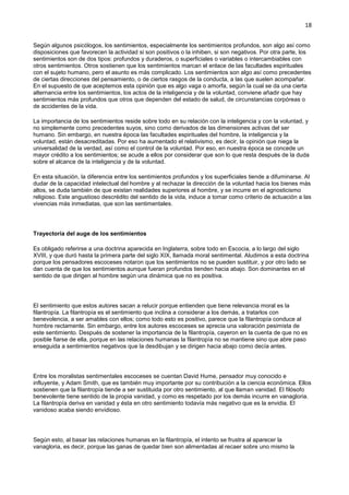 18
Según algunos psicólogos, los sentimientos, especialmente los sentimientos profundos, son algo así como
disposiciones que favorecen la actividad si son positivos o la inhiben, si son negativos. Por otra parte, los
sentimientos son de dos tipos: profundos y duraderos, o superficiales o variables o intercambiables con
otros sentimientos. Otros sostienen que los sentimientos marcan el enlace de las facultades espirituales
con el sujeto humano, pero el asunto es más complicado. Los sentimientos son algo así como precedentes
de ciertas direcciones del pensamiento, o de ciertos rasgos de la conducta, a las que suelen acompañar.
En el supuesto de que aceptemos esta opinión que es algo vaga o amorfa, según la cual se da una cierta
alternancia entre los sentimientos, los actos de la inteligencia y de la voluntad, conviene añadir que hay
sentimientos más profundos que otros que dependen del estado de salud, de circunstancias corpóreas o
de accidentes de la vida.
La importancia de los sentimientos reside sobre todo en su relación con la inteligencia y con la voluntad, y
no simplemente como precedentes suyos, sino como derivados de las dimensiones activas del ser
humano. Sin embargo, en nuestra época las facultades espirituales del hombre, la inteligencia y la
voluntad, están desacreditadas. Por eso ha aumentado el relativismo, es decir, la opinión que niega la
universalidad de la verdad, así como el control de la voluntad. Por eso, en nuestra época se concede un
mayor crédito a los sentimientos; se acude a ellos por considerar que son lo que resta después de la duda
sobre el alcance de la inteligencia y de la voluntad.
En esta situación, la diferencia entre los sentimientos profundos y los superficiales tiende a difuminarse. Al
dudar de la capacidad intelectual del hombre y al rechazar la dirección de la voluntad hacia los bienes más
altos, se duda también de que existan realidades superiores al hombre, y se incurre en el agnosticismo
religioso. Este angustioso descrédito del sentido de la vida, induce a tomar como criterio de actuación a las
vivencias más inmediatas, que son las sentimentales.
Trayectoria del auge de los sentimientos
Es obligado referirse a una doctrina aparecida en Inglaterra, sobre todo en Escocia, a lo largo del siglo
XVIII, y que duró hasta la primera parte del siglo XIX, llamada moral sentimental. Aludimos a esta doctrina
porque los pensadores escoceses notaron que los sentimientos no se pueden sustituir, y por otro lado se
dan cuenta de que los sentimientos aunque fueran profundos tienden hacia abajo. Son dominantes en el
sentido de que dirigen al hombre según una dinámica que no es positiva.
El sentimiento que estos autores sacan a relucir porque entienden que tiene relevancia moral es la
filantropía. La filantropía es el sentimiento que inclina a considerar a los demás, a tratarlos con
benevolencia, a ser amables con ellos; como todo esto es positivo, parece que la filantropía conduce al
hombre rectamente. Sin embargo, entre los autores escoceses se aprecia una valoración pesimista de
este sentimiento. Después de sostener la importancia de la filantropía, cayeron en la cuenta de que no es
posible fiarse de ella, porque en las relaciones humanas la filantropía no se mantiene sino que abre paso
enseguida a sentimientos negativos que la desdibujan y se dirigen hacia abajo como decía antes.
Entre los moralistas sentimentales escoceses se cuentan David Hume, pensador muy conocido e
influyente, y Adam Smith, que es también muy importante por su contribución a la ciencia económica. Ellos
sostienen que la filantropía tiende a ser sustituida por otro sentimiento, al que llaman vanidad. El filósofo
benevolente tiene sentido de la propia vanidad, y como es respetado por los demás incurre en vanagloria.
La filantropía deriva en vanidad y ésta en otro sentimiento todavía más negativo que es la envidia. El
vanidoso acaba siendo envidioso.
Según esto, al basar las relaciones humanas en la filantropía, el intento se frustra al aparecer la
vanagloria, es decir, porque las ganas de quedar bien son alimentadas al recaer sobre uno mismo la
 