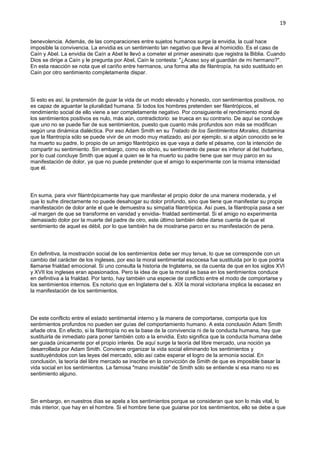 19
benevolencia. Además, de las comparaciones entre sujetos humanos surge la envidia, la cual hace
imposible la convivencia. La envidia es un sentimiento tan negativo que lleva al homicidio. Es el caso de
Caín y Abel. La envidia de Caín a Abel le llevó a cometer el primer asesinato que registra la Biblia. Cuando
Dios se dirige a Caín y le pregunta por Abel, Caín le contesta: "¿Acaso soy el guardián de mi hermano?".
En esta reacción se nota que el cariño entre hermanos, una forma alta de filantropía, ha sido sustituido en
Caín por otro sentimiento completamente dispar.
Si esto es así, la pretensión de guiar la vida de un modo elevado y honesto, con sentimientos positivos, no
es capaz de aguantar la pluralidad humana. Si todos los hombres pretenden ser filantrópicos, el
rendimiento social de ello viene a ser completamente negativo. Por consiguiente el rendimiento moral de
los sentimientos positivos es nulo, más aún, contradictorio: se trueca en su contrario. De aquí se concluye
que uno no se puede fiar de sus sentimientos, puesto que cuanto más profundos son más se modifican
según una dinámica dialéctica. Por eso Adam Smith en su Tratado de los Sentimientos Morales, dictamina
que la filantropía sólo se puede vivir de un modo muy matizado, así por ejemplo, si a algún conocido se le
ha muerto su padre, lo propio de un amigo filantrópico es que vaya a darle el pésame, con la intención de
compartir su sentimiento. Sin embargo, como es obvio, su sentimiento de pesar es inferior al del huérfano,
por lo cual concluye Smith que aquel a quien se le ha muerto su padre tiene que ser muy parco en su
manifestación de dolor, ya que no puede pretender que el amigo lo experimente con la misma intensidad
que él.
En suma, para vivir filantrópicamente hay que manifestar el propio dolor de una manera moderada, y el
que lo sufre directamente no puede desahogar su dolor profundo, sino que tiene que manifestar su propia
manifestación de dolor ante el que le demuestra su simpatía filantrópica. Así pues, la filantropía pasa a ser
-al margen de que se transforme en vanidad y envidia- frialdad sentimental. Si el amigo no experimenta
demasiado dolor por la muerte del padre de otro, este último también debe darse cuenta de que el
sentimiento de aquel es débil, por lo que también ha de mostrarse parco en su manifestación de pena.
En definitiva, la mostración social de los sentimientos debe ser muy tenue, lo que se corresponde con un
cambio del carácter de los ingleses, por eso la moral sentimental escocesa fue sustituida por lo que podría
llamarse frialdad emocional. Si uno consulta la historia de Inglaterra, se da cuenta de que en los siglos XVI
y XVII los ingleses eran apasionados. Pero la idea de que la moral se basa en los sentimientos conduce
en definitiva a la frialdad. Por tanto, hay también una especie de conflicto entre el modo de comportarse y
los sentimientos internos. Es notorio que en Inglaterra del s. XIX la moral victoriana implica la escasez en
la manifestación de los sentimientos.
De este conflicto entre el estado sentimental interno y la manera de comportarse, comporta que los
sentimientos profundos no pueden ser guías del comportamiento humano. A esta conclusión Adam Smith
añade otra. En efecto, si la filantropía no es la base de la convivencia ni de la conducta humana, hay que
sustituirla de inmediato para poner también coto a la envidia. Esto significa que la conducta humana debe
ser guiada únicamente por el propio interés. De aquí surge la teoría del libre mercado, una noción ya
desarrollada por Adam Smith. Conviene organizar la vida social eliminando los sentimientos y
sustituyéndolos con las leyes del mercado, sólo así cabe esperar el logro de la armonía social. En
conclusión, la teoría del libre mercado se inscribe en la convicción de Smith de que es imposible basar la
vida social en los sentimientos. La famosa "mano invisible" de Smith sólo se entiende si esa mano no es
sentimiento alguno.
Sin embargo, en nuestros días se apela a los sentimientos porque se consideran que son lo más vital, lo
más interior, que hay en el hombre. Si el hombre tiene que guiarse por los sentimientos, ello se debe a que
 
