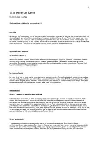 2
YA NO CREO EN LOS SUEÑOS
Sentimientos escritos
Cada palabra está hecha pensando en tí
Aún y así
No siempre veo lo que quiero ver, no siempre escucho lo que quiero escuchar, no siempre digo lo que quiero decir, no
siempre hago lo que quiero hacer, pero aún y así no quiero cambiar mi forma de ser. Puedo meter la pata una y otra
vez, tropezarme una y otra vez sobre la misma piedra y caerme una y otra vez del mismo banco, pero aún y así sigo
sin querer cambiar mi forma de ser. Una vez alguien me dijo que de los errores se aprende y creo que de esos errores
estoy aprendiendo. Pero aún y así me quedan muchos errores por hacer para luego aprender.
Demasiado para tan poco
DE MIS REFLEXIONES
Demasiada falsedad para tan poca sociedad. Demasiadas mentiras para tan pocas verdades. Demasiadas palabras
para tan pocos hechos. Demasiadas ilusiones para tan pocas realidades. Demasiados errores para tan pocos
aprendidos. Demasiados amigos para tan pocos reales. Demasiadas caricias para tan pocos besos. Porque al final
hay demasiado de mucho y poco de poco.
Lo mejor de la vida
Lo mejor de la vida es poder vivirla, pero no vivirla de cualquier manera. Porque la vida puede ser como una montaña
rusa por eso hay que intentar que esa montaña rusa este el máximo tiempo arriba. Disfrutar, reír, bailar, jugar, saltar,
cantar, hablar, imaginar, soñar, ilusionar...Definiendo disfrutar al máximo en cada momento único. Porque aunque no
lo creamos siempre, toda nuestra vida vamos a llevar a ese niño que fuimos.
Días diferentes
NO SOY DIFERENTE; PERO SI A MI MANERA
Entonces un día te levantas, te miras al espejo y ves que esa persona que aparece no eres tu, o eso crees. No te
sientes bien contigo mismo, y las cosas que antes iban bien parecen haber dado un vuelco y no ir lo mejor que
podrían ir o que te gustaría que fueran. Las personas que más te importan empiezan a cambiar y entonces te das
cuenta de que o son esas personas las que cambian o eres tu. Pero entonces también te das cuenta de que esas
personas con las que contabas o confiabas te decepcionan, y te dejan caer cuando tropiezas con esa piedra, con la
que antes también habías tropezado y caído. Pero llega otro día y te levantas te miras en el espejo, y dices esa no era
yo pero esta si, voy a ser esa persona luchadora, que se divierte, que disfruta, que t¡ene sentimientos y sobre todo
que quiere disfrutar la vida como si cada segundo fuera el último.
No era la adecuada:
Y puedes estar confundida, creer sentir algo que no es lo que realmente sientes. Amor, ilusión, alegría,
nervios...cuando ves a esa persona. Pero llega un día en el que paras y piensas,y en ese momento te das cuenta de
que todo eso que sentías no era falso puesto que era algo que querías sentir, quizás no era esa persona, pero en
algún momento de tu vida llegará la persona adecuada que te haga sentir un hormigueo cada vez que la veas,
 