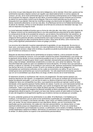 20
es la única vía que resta después de la crisis de la inteligencia y de la voluntad. Ahora bien, guiarse por los
sentimientos equivale a dejarse conducir por aquello cuyo desencadenamiento no somos capaces de
conducir, por eso, de la moral sentimental siguió la moral victoriana contemporánea con la frialdad emotiva
de la burguesía de negocios, después de esta última, el sentimentalismo actual comporta que el hombre
se atiene a lo que le gusta y evita lo que le disgusta. Esta es la moral hedonista que se guía por la
búsqueda de lo que agrada. Este tipo de moral lleva consigo una disminución de objetivos, porque los
bienes meramente placenteros no son los más altos. Si la filantropía terminó en la frialdad sentimental y en
el cálculo de intereses, al final, la moral del placer es la fórmula de conducta de intensidad más baja. Con
esto se responde a la pregunta inicial.
La moral hedonista inhabilita al hombre para su forma de vida más alta, más íntima, que es la donación de
sí. Dejarse conducir por los sentimientos lleva a una vida superficial que prescinde de los altos objetivos.
La consecuencia de ello es la sociedad de consumo, que se atiene a los sentimientos más sensitivos, es
decir, los que tienen que ver con el comer o con los placeres sexuales. A estos sentimientos, la filosofía
antigua los llama pasiones del alma, acontecimientos de la vida humana que son superficiales, hasta el
punto de que guiarse por ellos únicamente elimina el ethos. Etica viene de ethos, como moral de mos
(mos y ethos significan prácticamente lo mismo en griego y en latín).
Los anuncios de la televisión muestran especialmente lo agradable y lo que desagrada. Se anuncia un
buen carro, una buena cerveza. Ahora bien, si lo más importante en la vida son las emociones volátiles
que comporta la cerveza o elegir entre el whisky y la ginebra se pierde la profundidad vital, y es imposible
que el hombre se conduzca a sí mismo.
Después de esta breve historia de los sentimientos en la época moderna, y de la conclusión de esta
historia en la sociedad de consumo, en la que están inmersos los países industrializados y que parece ser
la aspiración de los demás, la única consecuencia posible es que no nos podemos conformar con ello. No
podemos compartir el ideal de ganar dinero a gran velocidad, precisamente para poderse retirar cuanto
antes y dejar de trabajar, dedicándose simplemente a la dolce vita, como dirían los italianos. Pero esta
disconformidad sólo puede ser real si se restablece la fuerza del espíritu. El hombre tiene que aprender a
pensar y a ejercer su voluntad. En la medida en que crezca en ello, aparecen sentimientos insospechados
que derivan del amor a la verdad y el bien. El amor a la verdad es propio de la inteligencia y es
acompañado por sentimientos profundos con los cuales se incrementa y se ratifica. El que no ama la
verdad ignora esos sentimientos que nunca le acontecerán. Tan sólo experimenta emociones que tienen
que ver con la sensibilidad cuyo abuso lleva a la droga, el último recurso de la moral hedonista.
El hedonismo al sentir su insuficiencia vital, recurre a la exageración. De esta manera aparece una
dinámica descrita por San Agustín. La exageración hedónica, con la que se confiesa que al hombre no le
bastan los placeres sensuales, y a la vez que no está a su alcance el ejercicio de la voluntad y de la
inteligencia, tiene una contrapartida muy clara, cuya experiencia acontece por ejemplo cuando se bebe
demasiado: al día siguiente aparecen fuertes dolores de cabeza. Cuando uno come demasiado también se
siente mal. Lo mismo en las relaciones sexuales, que cuando se exageran dan lugar al despecho y a la
cosificación. Tratar a una persona como objeto de placer equivale a considerarla tan sólo como una cosa.
La consecuencia negativa de exagerar los placeres sensibles se llama estragamiento. La sensación del
estragamiento afecta al espíritu y al cuerpo y se hace más intensa cuando se está metido en la droga. En
el caso del drogadicto el estragamiento significa que el sistema nervioso se estropea por completo.
En suma, pretender guiarse por los sentimientos no es válido. Ni la filantropía, ni la frialdad que la
sustituye, ni el hedonismo que se centra en los sentimientos superficiales son aceptables. Es preciso
recurrir al amor a la verdad y a los bienes más altos, hacer crecer con hábitos positivos la capacidad de
bien y de verdad. De esa manera aparece lo que cabe llamar afectos, que son movimientos más
espirituales que los sentimientos, los cuales son más bien psicosomáticos. Los afectos tienen un matiz
espiritual evidente porque son despertados por la verdad y la admiración. El amor a la verdad lleva
consigo un sentimiento que el hedonista no conoce. La admiración une la verdad y la belleza. Cuando la
verdad resplandece captamos la belleza. Admiramos y la admiración nos anima a seguir profundizando en
la verdad. Un afecto positivo es superior a los sentimientos psicosomáticos.
 