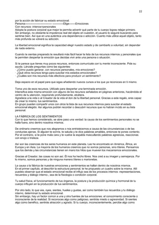 22
por la acción de fabricar su estado emocional.
Persona------------------------------ ------------Elige-------Emociones
Con recursos -intenos+personales
Adopta la postura corporal que mejor te permita advertir qué parte de tu cuerpo logras relajar primero.
Sin embargo, no obstante la impotencia real del objeto en cuestión, el usuario lo seguirá buscando para
sentirse bien. Así que en una auténtica una dependencia o adicción. Cuanto más utilice aquel objeto, tanto
más profunda se volverá su adicción.
La libertad emocional significa la capacidad elegir nuestro estado y de cambiarlo a voluntad, sin depender
de nada externo.
Cuando te sientas preparado te resultará más fácil hacer la lista de tus recursos internos y personales que
te permiten despertar la emoción que decidas vivir ante una persona o situación.
Si te parece que tienes muy pocos recursos, entonces comunícate con tu mente inconsciente. Pide su
ayuda. Lánzale preguntas como las siguientes:
· ¿Cómo puedo generar, con recursos personales, mis emociones?
· ¿Qué otros recursos tengo para suscitar mis estados emocionales?
· ¿Cuáles son mis recursos más efectivos para producir un sentimiento?
Deja espacio en el papel para que sigas añadiendo nuevos cursos a los que ya reconoces en ti mismo.
Toma uno de esos recursos. Utilízalo para despertar una terminada emoción.
Intensifica esta misma emoción con alguno de los recursos señalados en páginas anteriores, haciéndola el
centro de tu atención, respirando profundamente, etcétera.
Agradece a la vida o al Creador de la vida el don de tu libertad personal. Gracias a este regalo, eres capaz
de crear tú mismo. tus sentimientos.
En grupo pueden compartir unos con otros la lista de sus recursos internos para suscitar el estado
emocional elegido. Así algunos podrán recordar o descubrir recursos que no habían incido en su lista
personal.
LA FÁBRICA DE LOS SENTIMIENTOS
Con lo que hemos considerado, se abre paso una verdad: la causa de los sentimientos personales no se
halla fuera, sino dentro nosotros mismos.
De ordinario creemos que nos alegramos o nos entristecemos a causa de las circunstancias o de las
conductas ajenas. Si alguien te sonríe, te saluda y te dice palabras amables, entonces te pones contento.
Por el contrario, si te pone mala cara y te vuelve la espalda mascullando palabras agresivas, reaccionas
con enojo o tristeza.
Así son las creencias de los seres humanos en este planeta. Las he encontrado en América, África, en
Europa y en Asia. La mayoría de los humanos creemos que no somos personas, sino títeres. Pensamos
que los demás y las circunstancias tienen en mano los hilos que mueven los mecanismos emocionales.
Gracias al Creador, las cosas no son así. Él nos ha hecho libres. Nos creó a su imagen y semejanza. Por
lo mismo, somos personas y de ninguna manera títeres o marionetas.
La causa o la fábrica de nuestras emociones y sentimientos se hallan dentro de nosotros mismos.
En el primer capítulo, al describir la estructura personal, te he propuesto un cuadro sobre la misma. Allí
puedes observar que el estado emocional recibe el influjo sea de los procesos internos -representaciones,
recuerdos y diálogo interno-, sea de la fisiología o condición corporal.
Tu salud física, el funcionamiento de tus órganos, la postura y la producción química y hormonal de tu
cuerpo influyen en la producción de tus sentimientos.
Por otro lado, lo que ves, oyes, sientes, hueles y gustas, así como también tus recuerdos y tu diálogo
interno, determinan tu estado emocional.
Sin embargo, hay un factor común a una y otra fuentes de tus emociones: el conocimiento consciente o
inconsciente de la realidad. Si reconoces algo como peligroso, sentirás miedo o agresividad. Si sientes
algo como benéfico, sentirás atracción y agrado. Si tu cuerpo, inconscientemente, percibe algo como
 