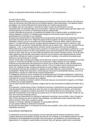 23
dañoso, te despertará sentimientos de alerta y precaución. Y así sucesivamente. -
EL A-B-C DE LA VIDA
Quisiera insistir en la fábrica de las emociones que encontramos en los procesos internos. Se trata de un
hecho ya reconocido hace 2000 años por los filósofos estoicos. Ellos descubrieron, con absoluto acierto
psicológico, que nosotros fabricamos los sentimientos con nuestros pensamientos.
En realidad, para ser más exactos, necesitamos hablar no tanto de pensamientos, sino de
interpretaciones. Si interpretas algo como amenazante, o piensas que aquello puede acarrearte algún mal,
entonces generas en tu ánimo un sentimiento de temor y defensivitas.
Cuando interpretas la sonrisa de un compañero de trabajo como un gesto amable, es probable que te
sientas halagado y contento, En realidad puede tratarse de una trampa. Quiere obtener de ti un
asentimiento que lo favorece en sus intereses.
El papel de los pensamientos o interpretaciones en la generación de las emociones queda claro al revisar
el proceso de nuestro diario vivir. Adapto los pasos de dicho proceso con las primeras letras del
abecedario. Espero que así lo recuerdes con mayor facilidad. "Entonces, Madre, toda la culpa recayó
sobre mí. La pobre hermana a la que yo había opuesto resistencia se puso a echar un discurso, cuyo
fondo sonaba así: Ha sido sor Teresa del Niño Jesús la que ha hecho ruido... ¡Dios mío, que hermane tan
antipática...!, etc. Yo que pensaba todo lo contrarío, sentía unas ganas enormes de defenderme.
Afortunadamente me vino una idea luminosa: pensé en mi interior que, si empezaba a justificarme, no iba
a poder conservar la paz en mi alma; sabía también que no tenía la suficiente virtud como para dejarme
acusar sin decir nada. Así que mi única tabla de salvación era la huida. Pensado y hecho: me fui sin decir
nada, dejando que la hermana continuase su discurso, que se parecía a las imprecaciones de Camilo
contra Roma. Me latía tan fuerte el corazón, que no pude ir muy lejos, y me senté en la escalera para
disfrutar en paz los frutos de mi victoria".
Porque Teresa sabe a dónde quiere llegar emocionalmente, porque su destinación emocional es concreta,
incluso en momentos tan difíciles como los de una discusión, logra mantener el rumbo elegido.
Entonces se demuestra libre para abandonar el camino que no la lleva hasta su meta. De este camino
equivocado se dio cuenta en aquella mañana invernal. Y como no quiere ir por él, entonces opta por la
huida. Así, mediante la fuga, consigue reencontrar su rumbo y llegar a su destino emocional.
Se comprende entonces que al describir su llegada al Carmelo hable de un paz profunda. Y explica en su
autobiografía: "Desde hace siete años y medio esta paz íntima me ha acompañado siempre, y no me ha
abandonado ni siquiera en medio de las mayores tribulaciones"."
Tú inteligencia emocional conos- el estado que necesitas para que tú también establezcas o reafirmes tu
propia destinación emocional. No necesitas hacer un esfuerzo para relajarte. Tu mente inconsciente sabe
cuál parte de tu cuerpo ha empezado ya a relajarse.
Antes de que empieces a precisar tu destino emocional, deja que una sensación de agrado y comodidad
te indique que ya estás preparado.
Una vez que te sientes sereno y contento, imagina ante tus ojos el panorama completo del sendero de tu
vida.
En la derecha, o donde sitúas tu futuro, escribe las emociones o sentimientos que quieres experimentar
más abundantemente en el resto de tu vida. Así como un vuelo aéreo tiene un destino, así tú también
estás eligiendo y decidiendo tú destino emocional. No se trata de eliminar otros sentimientos, sino sim-
plemente de proponerte como meta los que quieres vivir con más frecuencia e intensidad. Puede ser uno
solo, dos o tres que armonizan entre sí.
Una vez que has especificado con claridad tu destinación emocional, invoca al Señor, Dios y Creador de
todo. A Él le interesa que uses tu libertar! Para establecer una destinación y para caminar hacia ella a
cada a momento. Pide, pues, su gracia y ayuda
Escoge un momento, después de despertar, en que puedas reafirmar
en que puedas reafirmar tu destinación emocional .
En el grupo se puede llegar a una especie de acuerdo para ayudarse, unos a otros, en el logro de la propia
destinación emocional.
ELECCIÓN DE SENTIMIENTOS
La destinación emocional, aunque aparece como la meta del conjunto total de la existencia, orienta
nuestras decisiones emocionales a lo largo de cada día. Sin embargo, la vida cotidiana reclama una más
amplia gama de posibilidades emocionales. Hay momentos en que deseamos vivir sentimientos que,
seguramente, no configuran nuestro destino emocional. Éste, por ejemplo, puede incluir la serenidad,
 