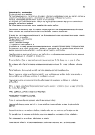 26
Comunicación y sentimientos
Somos ante todo seres sociales.
Por mucho que queramos mantenernos al margen, estamos rodeados de personas, que sienten, piensan y
actúan en función de unos valores y creencias muy diferentes o similares a las nuestras.
Por esto, las relaciones con los demás a veces no son sencillas.
Por muy bien que conozcamos al otro, siempre hay algo que nos sorprende, algo que nos desmonta los
esquemas que teníamos sobre él.
Ser diferentes es enriquecedor, pero a veces también resulta confuso.
Depositamos en los demás parte de nosotros mismos esperando que ellos nos respondan con la misma
buena intención que nosotros tenemos, pero muchas de las veces no suceden así.
El amigo nos traiciona y eso nos hace sentir mal. Entonces recurrimos a expresiones como estas, tratando
de explicarnos lo sucedido:
*Es que hubieron malentendidos
*No nos entendíamos
*Nunca fue sincero conmigo
*Es un hipócrita o sólo piensa en él.
En el fondo de todo este auto explicaciones que nos damos existe UN PROBLEMA DE COMUNICACION.
Aprendemos a tener miedo a unas cosas y a otras no, a pensar de una forma determinada, a tener unos
gustos, unas preferencias, y también a sentir y expresar nuestros sentimientos.
Hay diferencias de género en el modo en que los hombres y mujeres expresan sus sentimientos, y es que
hay distintas pautas de educación ya desde niños.
En general a los niños, se les enseña a reprimir sus emociones. Ej.: No llores, eso es cosa de niñas.
Sin embargo, a la niña se le refuerza para que exprese sus emociones. Ej.: venga, no llores o pobrecita
mía.
Tanto la atención desmesurada como la represión o castigo, son contraproducentes.
Es muy importante -volcarse- en la comunicación, en el sentido de que también el otro tiene derecho a
conocer cómo nos sentimos y participar de nuestras emociones.
Hay que aprender a comunicar sentimientos, ello nos permite establecer un diálogo de verdadera
profundidad.
Cómo es lógico, estoy hablando de relaciones en que los afectos y emociones tienen un lugar primordial.
Ej.: pareja, hijos, amigos.
PARA COMUNICAR NUESTROS SENTIMIENTOS:
*DESCUBRIR TUS SENTIMIENTOS.
Antes de expresar algo, es necesario saber lo que se quiere decir.
Hay que reflexionar y prestar atención a lo que sucede en nuestro interior, se trata simplemente de
SENTIR.
Los sentimientos son sensaciones, incluso molestias, algo que nos oprime o nos llena de energía.
Por eso a la hora de expresar sentimientos recurrimos a palabras como alegre, triste, enfadado...
Pero estas palabras no explican, sólo definen un estado.
Luego viene la reflexión, el intentar averiguar por qué nos encontramos así y no de otro modo.
 