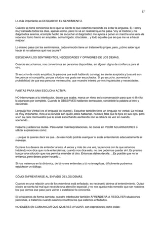 27
Lo más importante es DESCUBRIR EL SENTIMIENTO.
Cuando se tiene conciencia de lo que se siente lo que estamos haciendo es evitar la angustia. Ej.: estoy
muy cansada todos los días, apenas como, pero no sé en realidad qué me pasa. Voy al médico y me
diagnóstica anemia, el simple hecho de escuchar el diagnóstico me ayuda a poner en marcha una serie de
recursos: tomo hierro en ampollas, como hígado, chocolate... y todo aquello que sé que me va a hacer
mejorar.
Lo mismo pasa con los sentimientos, cada emoción tiene un tratamiento propio, pero ¿cómo saber qué
hacer si no sabemos qué nos ocurre?
ESCUCHAR LOS SENTIMIENTOS, NECESIDADES Y OPINIONES DE LOS DEMAS.
Cuando escuchamos, nos convertimos en personas disponibles, en alguien digno de confianza para el
otro.
Si escucho de modo empático, la persona que está hablando conmigo se siente aceptada y buscará con
frecuencia mi compañía, porque a todos nos gusta ser escuchados. Si yo escucho, aumenta la
probabilidad de que esa persona me escuche, que muestre interés por mis inquietudes y necesidades.
PAUTAS PARA UNA ESCUCHA ACTIVA:
NO interrumpas a tu interlocutor, déjale que acabe, marca un ritmo en la conversación para que ni él ni tú
la abarques por completo. Cuando te OBSERVES hablando demasiado, concédele la palabra al otro y
escúchale.
Lenguaje No-Verbal (es el lenguaje del cuerpo). Escuchar también tiene un lenguaje no-verbal. La mirada
es muy importante, mira a la persona con quién estés hablando, no hace falta que te fijes en sus ojos, pero
sí en su cara. Demuestra que le estás escuchando asintiendo con la cabeza de vez en cuando,
sonriendo...
Resume y aclara tus dudas. Para evitar malinterpretaciones, no dudes en PEDIR ACLARACIONES o
utilizar expresiones como:
...Lo que tú quieres decir es que...de ese modo podrás averiguar si estás entendiendo adecuadamente el
mensaje.
Expresa tus deseos de entender al otro. A veces y más de una vez, la persona con la que estamos
hablando nos dice que no le entendemos; cuando nos dice esto, no nos podemos quedar ahí. Es preciso
buscar una solución que nos permita entender al otro. Entonces debes decirle: ...Es posible que no te
entienda, pero deseo poder hacerlo...
Si nos metemos en la dinámica, de tú no me entiendes y tú no te explicas, difícilmente podremos
establecer un diálogo.
CÓMO ENFRENTARSE AL ENFADO DE LOS DEMÁS.
Cuando en una relación uno de los miembros está enfadado, es necesario abrirse al entendimiento. Quizá
el otro se sienta tal mal que necesite una atención especial, y no nos queda más remedio que ser nosotros
los que demos ese paso para volver a establecer la concordia.
Si lo hacemos de forma correcta, nuestro interlocutor también APRENDERA A RESOLVER situaciones
parecidas, a tratarnos cuando seamos nosotros los que estemos enfadados.
NO DUDES EN COMUNICAR QUE QUIERES AYUDAR, con expresiones como estas:
 