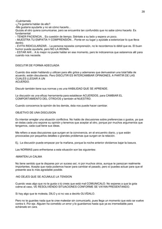 28
-Cuéntamelo
-¿Te gustaría hablar de ello?
-Me gustaría ayudarte y no sé cómo hacerlo...
Quizás el otro quiera comunicarse, pero se encuentra tan confundido que no sabe cómo hacerlo. Es
fundamental:
- TENER PACIENCIA... Es cuestión de tiempo. Siéntate a su lado y espera un poco.
- MUESTRA TU EMPATÍA Y COMPRENSIÓN... Ponte en su lugar y ayúdale a exteriorizar lo que lleva
dentro.
- EVITA RIDICULARIZAR... La persona necesita comprensión, no le recordemos lo débil que es. El buen
humor puede ayudarla, pero NO LA IRONÍA.
- ESTAR AHÍ... A lo mejor no puede hablar en ese momento, pero le indicaremos que estaremos allí para
cuando nos necesite.
DISCUTIR DE FORMA ADECUADA
Cuando dos están hablando y utilizan para ello gritos y ademanes que demuestran una total falta de
acuerdo, están discutiendo. Pero DISCUTIR ES INTERCAMBIAR OPINIONES, A PARTIR DE LAS
CUALES LLEGAR A UN
ACUERDO.
Discutir también tiene sus normas y es una HABILIDAD QUE SE APRENDE.
La discusión es una eficaz herramienta para establecer ACUERDOS, para CAMBIAR EL
COMPORTAMIENTO DEL OTRO/OS y también el NUESTRO.
Cuando conocemos la opinión de los demás, ésta nos puede hacer cambiar.
OBJETIVO DE UNA DISCUSION
Es intentar arreglar una situación conflictiva. No hablo de discusiones sobre preferencias o gustos, ya que
en éstas cada uno expone su opinión y tenemos que aceptar al otro, porque por muchos argumentos que
tengamos, cada cual tiene sus ideas.
Me refiero a esas discusiones que surgen en la convivencia, en el encuentro diario, y que están
provocadas por pequeños detalles o grandes problemas que surgen en la relación.
Ej.: La discusión puede empezar por la mañana, porque la noche anterior olvidamos bajar la basura.
Las NORMAS para enfrentarse a esta situación son las siguientes:
-MANTEN LA CALMA
No tiene sentido que te dispares por un suceso así, ni por muchos otros, aunque te parezcan realmente
importantes. Acepta que nada podemos hacer para cambiar el pasado, pero sí puedes actuar para que el
presente sea lo más agradable posible.
-NO DEJES QUE SE ACUMULE LA TENSION
Cuando veas algo que no te gusta o tú crees que está mal COMUNICALO. No esperes a que la gota
colme el vaso, VE RESOLVIENDO SITUACIONES CONFORME SE VAYAN PRESENTANDO.
Si hay algo que te molesta, DILO y si no vas a decirlo OLVÍDALO.
Pero no te guardes nada que te cree malestar sin comunicarlo, pues llega un momento que esto se vuelve
contra ti. Por eje. Alguien ha cometido un error y lo guardamos hasta que ya es irremediable para
echárselo en cara.
 