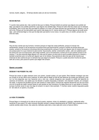3
nervios, ilusión, alegría... El tiempo decide cada uno de tus momentos.
NO ES MUTUO:
Y cuando más quieres dar, más cuenta te das que no debes. Porque tontería es pensar que alguna vez pudiste ser
algo, que alguna vez pudiste quererme o que alguna vez sentiste algo. Porque en esta vida hay cosas que no siempre
te gustarán, pero no por eso hay que bajar la cabeza y no mirar, por esas razones hay que levantar la cabeza y vivir el
día a día. Porque así me demuestro que cuanto más pasas de mí, menos siento por ti. Porque alguna vez pude sentir
algo , pero entonces llegó un día que me dije esto que siento no es mutuo, no quiero dar y no recibir, porque eso no
sirve de nada.
Porque...
Hoy me doy cuenta que soy humano, humano porque no hago las cosas perfectas, porque no escojo mis
sentimientos, porque si me he equivoco es porque tenía que equivocarme, porque si acierto es porque tenia que
acertar, porque si me enamoro es porque tenía que enamorarme, porque si lucho por alguien que no merecía la pena
era porque para mi si que merecía la pena luchar. Equivocarte, acertar, enamorarte, luchar...solo son palabras pero
los echos son que si te equivocas, pero luego aciertas, que si te enamoras y luchas por lo que quieres aunque no te
merece. Y es que entonces llega alguien a tu vida que te quiere y te dice que si que te puedes equivocar y acertar y
también enamorar pero no luchar por alguien que no te merece. Esa persona te abre los ojos de tal manera que
entonces te das cuenta de que no siempre hay que seguir al corazón. Porque sí, puedo escuchar muchos te quiero
salir de tu boca, pero pocos te quiero que salgan del corazón.
Querer y no poder
DESEAR Y NO PODER TAL VEZ
Porque las cosas no salen siempre como uno quiere, cuando quiere y lo que quiere. Pero intentar conseguir que eso
se cumpla no es tan difícil como creemos, la clave está en llegar al final de ese laberinto de dudas que tenemos y ese
run run de preguntas que nos hacemos una y otra vez, cuando tengamos eso resuelto la salida del laberinto la
veremos al momento, una salida que nos llevará a nuestra respuesta o decisión. Una decisión nuestra, sin consejos
de nadie, ni siquiera de aquellos que tan solo quieren lo mejor para ti. Porque las mejores decisiones son las que toma
uno sin la ayuda de nadie, porque haces lo que sientes en ese momento y te dejas llevar por lo que siente tu corazón,
aunque muchas veces lo que nos diga el corazón no sea lo más acertado. Y muchas veces nuestra respuesta quede
en tan sólo en un querer y no poder.
LA VIDA TE ENSEÑA
Porque llega un momento en la vida en el que te paras, respiras, miras a tu alrededor y piensas, realmente estoy
haciendo lo que quiero? En este momento decides cambiar y passar absolutamente de TODO! Aquí empiezas a vivir,
cuándo sientes cada minuto, ries cada día, disfrutas cada mes y vives cada año como si fuera el último
 