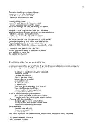 30
Cuenta tus bendiciones, no tus problemas,
y verás cómo irás saliendo adelante.
Hay tantas respuestas dentro de ti,
Comprende, sé valiente, sé fuerte.
No te impongas límites,
tus sueños están esperando hacerse realidad.
No dejes tus decisiones importantes al azar,
esfuérzate por llegar a la cima, a tu meta, y a tu premio.
Nada hace perder más energía que las preocupaciones.
Mientras más tiempo llevas un problema, más pesado se vuelve.
No te tomes las cosas demasiado en serio.
Vive la vida con serenidad, no con lamentaciones.
Recuerda que un poco de amor puede durar mucho tiempo.
Recuerda que bastante amor puede durar para siempre.
Recuerda que la amistad es una sabia inversión,
los tesoros de la vida son las personas... cuando están juntas.
Que tengas salud, y esperanza, y felicidad.
Tómate el tiempo para pedir un deseo a una estrella.
Y no te olvides, ni por un día...
¡Lo especial que TÚ eres!
El poder de un abrazo hace que uno se sienta bien.
Investigaciones científicas apoyan el hecho de que los abrazos son absolutamente necesarios y muy
recomendables para el bienestar físico y emocional, veamos:
Un abrazo, es agradable y ahuyenta la soledad,
Aquieta los nervios,
Fortalece la autoestima,
Demora el envejecimiento,
Ayuda a dominar el apetito,
Alivia las tensiones,
Combate el insomnio,
Es democrático.
Para darse no necesita de un lugar especial,
Hace más felices los días difíciles.
Más soportables de los insoportables.
Llena los vacíos de la vida.
Al dar un abrazo se expresa y se hace sentir:
Amor, cariño, seguridad, protección, confianza,
Fortaleza, apoyo, aprecio, amistad, alegría, felicidad.
¿Abrazos? ¿Dónde?, ¿cuándo?:
Cualquier lugar es bueno para un abrazo.
A cualquier hora, en la mañana, tarde o noche.
Acompañados siempre de una sonrisa.
Se debe recordar:
4 abrazos para sobrevivir
8 para mantenerse en pie
12 para crecer.
Pero lo más importante son los espontáneos, los que damos o nos dan a la hora inesperada.
Lo que sea que toquen tus manos
Dejan sus huellas digitales!
 