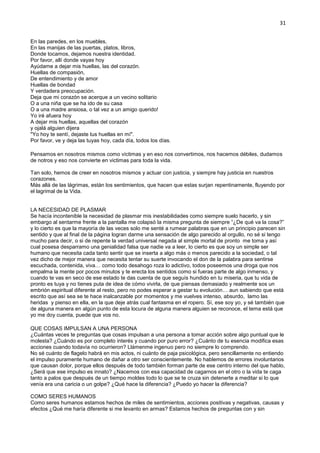 31
En las paredes, en los muebles,
En las manijas de las puertas, platos, libros,
Donde tocamos, dejamos nuestra identidad.
Por favor, allí donde vayas hoy
Ayúdame a dejar mis huellas, las del corazón.
Huellas de compasión,
De entendimiento y de amor
Huellas de bondad
Y verdadera preocupación.
Deja que mi corazón se acerque a un vecino solitario
O a una niña que se ha ido de su casa
O a una madre ansiosa, o tal vez a un amigo querido!
Yo iré afuera hoy
A dejar mis huellas, aquellas del corazón
y ojalá alguien dijera
"Yo hoy te sentí, dejaste tus huellas en mí".
Por favor, ve y deja las tuyas hoy, cada día, todos los días.
Pensamos en nosotros mismos como víctimas y en eso nos convertimos, nos hacemos débiles, dudamos
de notros y eso nos convierte en victimas para toda la vida.
Tan solo, hemos de creer en nosotros mismos y actuar con justicia, y siempre hay justicia en nuestros
corazones.
Más allá de las lágrimas, están los sentimientos, que hacen que estas surjan repentinamente, fluyendo por
el lagrimal de la Vida.
LA NECESIDAD DE PLASMAR
Se hacía incontenible la necesidad de plasmar mis inestabilidades como siempre suelo hacerlo, y sin
embargo al sentarme frente a la pantalla me colapsó la misma pregunta de siempre “¿De qué va la cosa?”
y lo cierto es que la mayoría de las veces solo me senté a rumear palabras que en un principio parecen sin
sentido y que al final de la página logran darme una sensación de algo parecido al orgullo, no sé si tengo
mucho para decir, o si de repente la verdad universal negada al simple mortal de pronto me toma y así
cual posesa desparramo una genialidad falsa que nadie va a leer, lo cierto es que soy un simple ser
humano que necesita cada tanto sentir que se inserta a algo más o menos parecido a la sociedad, o tal
vez dicho de mejor manera que necesita tentar su suerte invocando el don de la palabra para sentirse
escuchada, contenida, viva… como todo desahogo roza lo adictivo, todos poseemos una droga que nos
empalma la mente por pocos minutos y te erecta los sentidos como si fueras parte de algo inmenso, y
cuando te vas en seco de ese estado te das cuenta de que seguís hundido en tu miseria, que tu vida de
pronto es tuya y no tienes puta de idea de cómo vivirla, de que piensas demasiado y realmente sos un
embrión espiritual diferente al resto, pero no podes esperar a gestar tu evolución… aun sabiendo que está
escrito que así sea se te hace inalcanzable por momentos y me vuelves intenso, absurdo, lamo las
heridas y pienso en ella, en la que deje atrás cual fantasma en el ropero. Sí, ese soy yo, y sé también que
de alguna manera en algún punto de esta locura de alguna manera alguien se reconoce, el tema está que
yo me doy cuenta, puede que vos no.
QUE COSAS IMPULSAN A UNA PERSONA
¿Cuántas veces te preguntas que cosas impulsan a una persona a tomar acción sobre algo puntual que le
molesta? ¿Cuándo es por completo interés y cuando por puro error? ¿Cuánto de tu esencia modifica esas
acciones cuando todavía no ocurrieron? Llámenme ingenuo pero no siempre lo comprendo.
No sé cuánto de flagelo habrá en mis actos, ni cuánto de paja psicológica, pero sencillamente no entiendo
el impulso puramente humano de dañar a otro ser conscientemente. No hablemos de errores involuntarios
que causan dolor, porque ellos después de todo también forman parte de ese centro interno del que hablo,
¿Será que ese impulso es innato? ¿Nacemos con esa capacidad de cagarnos en el otro o la vida te caga
tanto a palos que después de un tiempo moldes todo lo que se te cruza sin detenerte a meditar si lo que
venía era una caricia o un golpe? ¿Qué hace la diferencia? ¿Puedo yo hacer la diferencia?
COMO SERES HUMANOS
Como seres humanos estamos hechos de miles de sentimientos, acciones positivas y negativas, causas y
efectos ¿Qué me haría diferente si me levanto en armas? Estamos hechos de preguntas con y sin
 