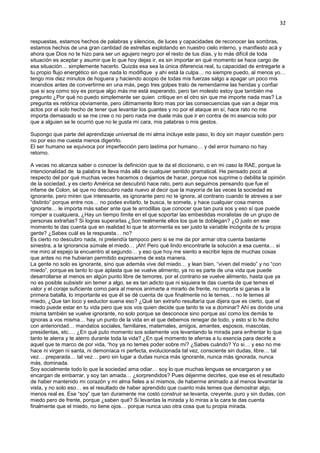 32
respuestas, estamos hechos de palabras y silencios, de luces y capacidades de reconocer las sombras,
estamos hechos de una gran cantidad de estrellas explotando en nuestro cielo interno, y manifiesto acá y
ahora que Dios no te hizo para ser un agujero negro por el resto de tus días, y lo más difícil de toda
situación es aceptar y asumir que lo que hoy dejas ir, es sin importar en qué momento se hace cargo de
esa situación… simplemente hacerlo. Quizás esa sea la única diferencia real, tu capacidad de entregarte a
tu propio flujo energético sin que nada lo modifique y ahí está la culpa… no siempre puedo, al menos yo…
tengo mis diez minutos de hoguera y haciendo acopio de todas mis fuerzas salgo a apagar un poco mis
incendios antes de convertirme en una más, pego tres golpes trato de remendarme las heridas y confiar
que si soy como soy es porque algo más me está esperando, pero tan molesto estoy que también me
pregunto ¿Por qué no puedo simplemente ser quien critique en el otro sin que me importe nada mas? La
pregunta es retórica obviamente, pero últimamente lloro mas por las consecuencias que van a dejar mis
actos por el solo hecho de tener que levantar los guantes y no por el ataque en sí, hace rato no me
importa demasiado si se me cree o no pero nada me duele más que ir en contra de mi esencia solo por
que a alguien se le ocurrió que no le gusta mi cara, mis palabras o mis gestos.
Supongo que parte del aprendizaje universal de mi alma incluye este paso, lo doy sin mayor cuestión pero
no por eso me cuesta menos digerirlo.
El ser humano se equivoca por imperfección pero lastima por humano… y del error humano no hay
retorno.
A veces no alcanza saber o conocer la definición que te da el diccionario, o en mi caso la RAE, porque la
intencionalidad de la palabra te lleva más allá de cualquier sentido gramatical. He pensado poco al
respecto del por qué muchas veces hacemos o dejamos de hacer, porque nos suprime o debilita la opinión
de la sociedad, y es cierto América se descubrió hace rato, pero aun seguimos pensando que fue el
infame de Colon, sé que no descubro nada nuevo al decir que la mayoría de las veces la sociedad es
ignorante, pero miren que interesante, es ignorante pero no te ignora, al contrario cuando te atreves a ser
“distinto” porque entre nos… no podes evitarlo, te busca, te somete, y hace cualquier cosa menos
ignorarte… le importa más saber ante que te arrodillas que conocer que tan pura sos y eso sí que puede
romper a cualquiera, ¿Hay un tiempo límite en el que soportar las embestidas moralistas de un grupo de
personas extrañas? Si logras superarlas ¿Son realmente ellos los que te doblegan? ¿O justo en ese
momento te das cuenta que en realidad lo que te atormenta es ser justo la variable incógnita de tu propia
gente? ¿Sabes cuál es la respuesta… no?
Es cierto no descubro nada, ni pretendía tampoco pero si se me da por armar otra cuenta bastante
siniestra, a la ignorancia súmale el miedo… ¡Ah! Pero qué lindo encontrarle la solución a esa cuenta… si
me miro al espejo la encuentro al segundo… y eso que hoy me siento a escribir lejos de muchas cosas
que antes no me hubieran permitido expresarme de esta manera.
La gente no solo es ignorante, sino que además vive del miedo… y lean bien, “viven del miedo” y no “con
miedo”, porque es tanto lo que aplasta que se vuelve alimento, ya no es parte de una vida que puede
desarrollarse al menos en algún punto libre de temores, por el contrario se vuelve alimento, hasta que ya
no es posible subsistir sin temer a algo, se es tan adicto que ni siquiera te das cuenta de que temes el
valor y el coraje suficiente como para al menos animarte a mirarlo de frente, no importa si ganas a la
primera batalla, lo importante es que él se dé cuenta de que finalmente no le temes… no le temes al
miedo, ¿Que tan loco y seductor suena eso? ¿Qué tan extraño resultaría que dijera que es cierto, que el
miedo puede estar en tu vida pero que sos vos quien decide que tanto te va a dominar? Ahí es donde una
misma también se vuelve ignorante, no solo porque se desconoce sino porque así como los demás te
ignoras a vos misma… hay un punto de la vida en el que debemos renegar de todo, y esto si lo he dicho
con anterioridad… mandatos sociales, familiares, maternales, amigos, amantes, esposos, mascotas,
presidentas, etc.… ¿En qué puto momento sos solamente vos levantando la mirada para enfrentar lo que
tanto te aterra y te aterro durante toda la vida? ¿En qué momento te aferras a tu esencia para decirle a
aquel que te marco de por vida, “hoy ya no temes poder sobre mi? ¿Sabes cuándo? Yo si… y eso no me
hace ni virgen ni santa, ni demoníaca ni perfecta, evolucionada tal vez, consciente sin dudas, libre… tal
vez… preparada… tal vez… pero sin lugar a dudas nunca más ignorante, nunca más ignorada, nunca
más, dominada.
Soy socialmente todo lo que la sociedad ama odiar… soy lo que muchas lenguas se encargaron y se
encargan de embarrar, y soy tan amada… ¿sorprendidos? Pues déjenme decirles, que ese es el resultado
de haber mantenido mi corazón y mi alma fieles a sí mismos, de haberme animado a al menos levantar la
vista, y no solo eso… es el resultado de haber aprendido que cuanto más temes que demostrar algo,
menos real es. Ese “soy” que tan duramente me costó construir se levanta, creyente, puro y sin dudas, con
miedo pero de frente, porque ¿saben qué? Si levantas la mirada y lo miras a la cara te das cuenta
finalmente que el miedo, no tiene ojos… porque nunca uso otra cosa que tu propia mirada.
 
