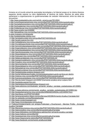 36
Inmerso en el mundo actual de avanzadas tecnologías y la Internet posee en la misma diversos
espacios donde expone su obra digitalmente al alcance de todos. Muchos de estos sitios
pertenecen a organizaciones no gubernamentales de carácter internacional, entre los sitios se
encuentran:
1-http://www.poetasdelmundo.com/verInfo_america.asp?ID=6924
2-http://unionhispanoamericana.ning.com/profile/POETADOSISLASArmandoArzalluz
3-http://sociedadvenezolana.ning.com/profile/POETADOSISLASArmandoArzalluzC
4-http://portugalamigo.ning.com/profile/POETADOSISLASArmandoArzalluzC
5-http://militeraturas.ning.com/profile/POETADOSISLASArmandoArzalluzC
6-http://www.acarte.mex.tl/49580
7-http://letraskiltras.ning.com/profile/POETADOSISLASArmandoArzalluzC
8-www.myspace.com/acapoeta
9-http://poetadosislas.obolog.com/
10-http://amistadmundial.ning.com/profile/POETADOSISLAS
11-http://acarte.spaces.live.com
12-http://orbitaliteraria.ning.com/profile/POETADOSISLASArmandoArzalluzC
13-http://muraldosescritores.ning.com/profile/POETADOSISLASArmandoArzalluzC
14-http://encontrodepoetaseamigos.ning.com/profile/POETADOSISLASArmandoArzalluzC
15-http://ingenioliterario.ning.com/profile/POETADOSISLASArmandoArzalluzC
16-http://amantesdelasletras.ning.com/profile/POETADOSISLASArmandoArzalluzC
17-http://escritoresypoetas.ning.com/profile/POETADOSISLASArmandoArzalluzC
18-http://jlopezdelaserna.ning.com/profile/POETADOSISLASArmandoArzalluzC
19-http://cerquesii.ning.com/profile/POETADOSISLASArmandoArzalluzC
20-http://eldesvandelpoeta.ning.com/profile/POETADOSISLAS
21-http://peregrinosdelcamin.ning.com/profile/POETADOSISLASArmandoArzalluzC
22-http://creators.ning.com/profile/POETADOSISLASArmandoArzalluzC
23-http://elcomentarista.ning.com/profile/POETADOSISLASArmandoArzalluzC
24-http://jlopezdelaserna.ning.com/profile/POETADOSISLASArmandoArzalluzC
25-http://letrasdelmal.ning.com/profile/POETADOSISLASArmandoArzalluzC
26-http://letrasmundanas.ning.com/profile/POETADOSISLASArmandoArzalluzC
27-http://poetadosislas-poetaca.blogspot.com/
28-http://portal.bibliotecasvirtuales.com/es/poetadosislas/cuando-se-llora-por-dentro
29-http://citylove.ning.com/profile/POETADOSISLASArmandoArzalluzC
30-http://juecesyjuezasdepaz.ning.com/profile/POETADOSISLASArmandoArzalluzC
31-http://literaturadart.blogspot.com/2009/12/armando-arzalluz-amor-cubano.html
32-http://poetaisla.spaces.live.com
33-http://elartedeescribirpoetadosislas.blogspot.com
34-http://www.ediciona.com/ilustrador_armando_arzalluz_carratala_poetadosislas-dirf-20865-
c17.htm
35-http://://www.ediciona.com/armando_arzalluz_carratala_poetadosislas-dirf-20865.htm
36-http://poetasiberoamerica.ning.com/profile/ARMANDOARZALLUZCARRATALA
37-http://escribeya.com/POETACUBAN
38-http://amanecerpoetico.bligoo.com/profile/view/400396/Armando-Arzalluz-Carratala.html
39-http://sv.globedia.com/perfil/poetadosislas
40-http://www.conplumaypapel.com
41-http://www.rincondepoesia.com/autores/
42-Traiborg-Entretenimiento con amigos-Publicidad y Divertisment - Member Profile - Armando
Arzalluz Carratalá
43-http://literariosuniversos.ning.com/profile/POETADOSISLASArmandoArzalluzC
44-http://elamoreslibre.ning.com/profile/ArmandoArzalluzCarratala
45-http://www.biblioeteca.com/biblioeteca.web/escritor/-armando-arzalluz-carratala
46-http://www.traiborg.com/profile/450
47-http://poesiayprosa.ning.com/profile/ArmandoArzalluzCarratala
48-http://www.hispanorama.net/profile/POETADOSISLAS
49-http://www.facebook.com/armando.arzalluzcarratala
 