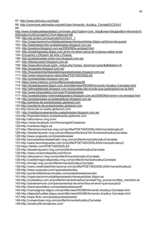 38
97- http://www.articuloz.com/login
98- http://commons.wikimedia.org/wiki/User:Armando_Arzalluz_Carratal%C3%A1
99-
http://www.fortalezadelasoledad.com/index.php?option=com_blog&view=blogger&bn=Armando%
20Arzalluz%20Carratal%C3%A1&Itemid=98
100- http://es.scribd.com/acarratal%C3%A1_1
101- http://organizacionmundialdepoetasescritoresyartistas.bligoo.es/forma-de-querer
102- http://elartedeescribir-poetadosislas.blogspot.com.es/
103- http://poetaca.blogspot.com.es/2009/06/la-amistad.html
104- http://endartepoesia.bligoo.com.ar/en-mi-amor-cerca-de-ti-pienso-saber-amar
105- Encuentro y Difusión de Arte y Poesía.
106- http://poetadosislas-entre-nos.blogspot.com.es/
107- http://literaturadart.blogspot.com.es
108- http://www.librovirtual.org/lv_indice.php?carga_dinamica=autor&alfabetico=A
109- http://acapoeta.blogspot.com.es/
110- http://loqueexpresanlaspalabraspoetadosislas.blogspot.com.es/
111- http://www.hispanorama.net/profile/POETADOSISLAS
112- http://poetadoislas.blogspot.com.es/
113- https://www.traiborg.com/profile/poetadosislas56
114- http://endartepoesia.bligoo.com.ar/profile/view/400396/Armando-Arzalluz-Carratala.html
115- http://lahojadelpoeta.blogspot.com.es/p/poetas-del-mundo-que-participaron-en-la.html
116- http://www.blogcatalog.com/user/Poetadosislas
117- http://poetadosislas-rostrosdelapalabra.blogspot.com.es/2009/06/el-amor-y-la-amistad.html
118- http://poetadosislas-ecosdepalabras.blogspot.com.es
119-http://sentires-de-poetadosislas.globered.com
120-http://senderos-de-poetadosislas.globered.com
121-http://ecos-de-un-poeta.globered.com/
122- http://meditacionesenlavida-poetadosislas.blogspot.com.es/
123-http://hojasdemidiario-poetadosislas.globered.com
124-http://aliconamor.ning.com/
125-https://www.facebook.com/HomenajeACreadores
126-http://cantares.bligoo.es
127-http://literariosuniversos.ning.com/profile/POETADOSISLASArmandoArzalluzC
128-http://desdemipuerto.ning.com/profiles/profile/show?id=ArmandoArzalluzCarratala
129-http://www.soypoeta.com/poetadosislas/
130-http://sociedadsecretadelhaijin.ning.com/profile/ArmandoArzalluzCarratala
131-http://www.becodospoetas.com.br/profile/POETADOSISLASArmandoArzalluzC
132-https://twitter.com/POETADOSISLAS
133-http://desdemipuerto.ning.com/profile/ArmandoArzalluzCarratala
134-http://www.corazondepoeta.com/forum
135-http://aliconamor.ning.com/profile/ArmandoArzalluzCarratala
136-http://castillomagicodepoetas.ning.com/profile/ArmandoArzalluzCarratala
137-http://lmnsjk.ning.com/profile/ArmandoArzalluzCarratala
138-http://www.creatividadinternacional.com/profile/POETADOSISLASArmandoArzalluzC
139-http://www.soypoeta.com/rsp/poetadosislas
140-http://portal.bibliotecasvirtuales.com/poetadosislas/escribo
141-http://organizacionmundialdepoetasescritoresyartistas.bligoo.es
142-http://ciudadeluz.com.ar/profile/ArmandoArzalluzCarratala?xg_source=profiles_memberList
143-http://paraenamorar.com/pensamientos-de-amor/dios-el-amor-que-buscas/2/
144-http://www.lacoctelera.com/poetadosislas/perfil
145-http://manuelgross.bligoo.com/profile/view/400396/Armando-Arzalluz-Carratala.html
146-http://dejandohuellas.bligoo.es/profile/view/400396/Armando-Arzalluz-Carratala.html
147-http://www.flickr.com/people/poetadosislas/
148-http://cubaenlinea.ning.com/profile/ArmandoArzalluzCarratala
149-http://arzalluz56.wordpress.com/
 