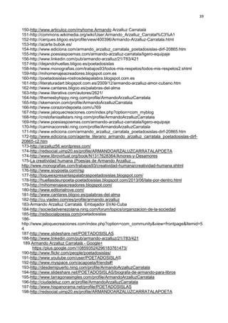 39
150-http://www.articuloz.com/myhome.Armando Arzalluz Carratalá
151-http://commons.wikimedia.org/wiki/User:Armando_Arzalluz_Carratal%C3%A1
152-http://cerques.bligoo.es/profile/view/400396/Armando-Arzalluz-Carratala.html
153-http://acarte.bubok.es/
154-http://www.ediciona.com/armando_arzalluz_carratala_poetadosislas-dirf-20865.htm
155-http://www.poesiaspoemas.com/armando-arzalluz-carratala/ligero-equipaje
156-http://www.linkedin.com/pub/armando-arzalluz/21/783/421
157-http://dejandohuellas.bligoo.es/poetadosislas
158-http://www.monografias.com/trabajos93/todos-mis-respetos/todos-mis-respetos2.shtml
159-http://mihomenajeacreadores.blogspot.com.es
160-http://poetadosislas-rostrosdelapalabra.blogspot.com.es
161-http://literaturadart.blogspot.com.es/2009/12/armando-arzalluz-amor-cubano.htm
162-http://www.cantares.bligoo.es/palabras-del-alma
163-http://www.literativa.com/autores/2621/
164-http://themesbyhippy.ning.com/profile/ArmandoArzalluzCarratala
165-http://skemanon.com/profile/ArmandoArzalluzCarratala
166-http://www.corazondepoeta.com/u769
167-http://www.jaloquecreaciones.com/index.php?option=com_myblog
168-http://cristofaniaallstars.ning.com/profile/ArmandoArzalluzCarratala
169-http://www.poesiaspoemas.com/armando-arzalluz-carratala/ligero-equipaje
170-http://caminaconreiki.ning.com/profile/ArmandoArzalluzCarratala
171-http://www.ediciona.com/armando_arzalluz_carratala_poetadosislas-dirf-20865.htm
172-http://www.ediciona.com/agente_literario_armando_arzalluz_carratala_poetadosislas-dirf-
20865-c2.htm
173-http://arzalluz56.wordpress.com/
174-http://redsocial.uimp20.es/profile/ARMANDOARZALUZCARRATALAPOETA
174-http://www.librovirtual.org/book/N1317628364/Amores-y-Desamores
175-La creatividad humana (Poesías de Armando Arzalluz ...
http://www.monografias.com/trabajos93/creatividad-humana/creatividad-humana.shtml
176-http://www.soypoeta.com/rsp
177-http://loqueexpresanlaspalabraspoetadosislas.blogspot.com/
178-http://huellasdeunpoeta-poetadosislas.blogspot.com/2013/06/late-por-dentro.html
179-http://mihomenajeacreadores.blogspot.com/
180-http://www.editorialrove.com/
181-http://www.cantares.bligoo.es/palabras-del-alma
182-http://cu.viadeo.com/es/profile/armando.arzalluz
183-Armando Arzalluz Carratalá. Embajador SVAI-Cuba
184-http://sociedadvenezolana.ning.com/forum/topics/organizacion-de-la-sociedad
185-http://redsocialpoesia.com/poetadosislas
186-
http://www.jaloquecreaciones.com/index.php?option=com_community&view=frontpage&Itemid=5
4
187-http://www.slideshare.net/POETADOSISLAS
188-http://www.linkedin.com/pub/armando-arzalluz/21/783/421
189.Armando Arzalluz Carratalá - Google+
https://plus.google.com/108593524296183761473/
190-http://www.flickr.com/people/poetadosislas/
191-http://www.youtube.com/user/POETADOSISLAS
192-http://www.myspace.com/acapoeta/friends#!
193-http://desdemipuerto.ning.com/profile/ArmandoArzalluzCarratala
194-http://www.slideshare.net/POETADOSISLAS/biografa-de-armando-para-libros
195-http://www.tarragonasingles.com/profile/ArmandoArzalluzCarratala
196-http://ciudadeluz.com.ar/profile/ArmandoArzalluzCarratala
197-http://www.hispanorama.net/profile/POETADOSISLAS
198-http://redsocial.uimp20.es/profile/ARMANDOARZALUZCARRATALAPOETA
 