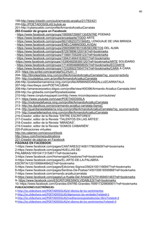 40
199-http://www.linkedin.com/pub/armando-arzalluz/21/783/421
200-http://POETADOSISLAS.bubok.es
201-http://cyberpueblo.com/profile/ArmandoArzalluzCarratala
202-Creador de grupos en Facebook:
- https://www.facebook.com/groups/166956729997130/ENTRE POEMAS
- https://www.facebook.com/groups/encadaarte/TODO ARTE
- https://www.facebook.com/groups/663166253751949/EL LENGUAJE DE UNA MIRADA
- https://www.facebook.com/groups/ENELCAMINODELAVIDA/
- https://www.facebook.com/groups/256059987851538/SECRETOS DEL ALMA
- https://www.facebook.com/groups/872978896120019/?ref=bookmarks
- https://www.facebook.com/groups/715681705209123/?ref=bookmarks
- https://www.facebook.com/groups/1594314844163927/?ref=bookmarks
-https://www.facebook.com/groups/1539049206395120/?ref=bookmarks/ARTE SOLIDARIO
- https://www.facebook.com/groups/1714095468858935/?ref=bookmarks/ECOARTE
- https://www.facebook.com/groups/1723269227954774/?ref=bookmarks/CARA A CARA
203- https://es.scribd.com/acarratal%C3%A1_1
204- http://librodeartista.ning.com/profile/ArmandoArzalluzCarratala?xg_source=activity
205- http://ciudadeluz.com.ar/profile/ArmandoArzalluzCarratala
206-http://poetasiberoamerica.ning.com/profile/ARMANDOARZALLUZCARRATALA
207-http://escribeya.com/POETACUBAN
208-http://amanecerpoetico.bligoo.com/profile/view/400396/Armando-Arzalluz-Carratala.html
209-http://sv.globedia.com/perfil/poetadosislas
210-http://www.conplumaypapel.comhttp://www.rincondepoesia.com/autores/
211- https://www.youtube.com/user/POETADOSISLA
212- http://motoresdefuerza.ning.com/profile/ArmandoArzalluzCarratala
213- http://es.dgraficos.com/pro/armando-arzalluz-carratala-0qmqC
214- http://guardianesdelatierra.ning.com/profile/ArmandoArzalluzCarratala?xg_source=activity
215- http://cesartelleriaoliva.ning.com/profile/ArmandoArzalluzCarratala
216-Creador, editor de la Revista “ENTRE ESCRITORES”.
217-Creador, editor de la Revista “TALENTOS EN LAS ARTES”.
218-Creador, editor de la Revista “MIRADAS”,
219-Creador, editor de la Revista “SOMOS CAIBARIÉN”.
220-Publicaciones virtuales:
http://es.calameo.com/account/book
http://issuu.com/home/publications
221-Creador de páginas en Facebook
PÁGINAS EN FACEBOOK:
1-https://www.facebook.com/pages/CANTARES/214081778635609?ref=bookmarks
2-https://www.facebook.com/pages/HUELLAS-DE-
PALABRAS/169104113154611?ref=bookmarks
3-https://www.facebook.com/HomenajeACreadores?ref=bookmarks
4-https://www.facebook.com/pages/EL-ARTE-DE-LA-PALABRA-
ESCRITA/122100684489422?ref=bookmarks
5-https://www.facebook.com/pages/Ediciones-Signos/256241001166947?ref=bookmarks
6-https://www.facebook.com/pages/Sentires-De-Poetas/1450100618595868?ref=bookmarks
7-https://www.facebook.com/armando.arzalluzcarratala
8-https://www.facebook.com/pages/La-Huella-Del Artista/672791469491483?ref=bookmarks
9- https://www.facebook.com/ESCRITORESINOLVIDABLES/?ref=bookmarks
10- https://www.facebook.com/Grandes-ENTRE-Grandes-769917329806901/?ref=bookmarks
PUBLICACIONES ELECTRÓNICAS:
1-http://es.slideshare.net/POETADOSISLAS/el-idioma-de-los-sentimientos
2-http://es.slideshare.net/POETADOSISLAS/digmosnos-las-verdades?related=1
3-http://es.slideshare.net/POETADOSISLAS/meditacionespoetadosislas-libro?related=2
4-http://es.slideshare.net/POETADOSISLAS/el-idioma-de-los-sentimientos?related=3
 