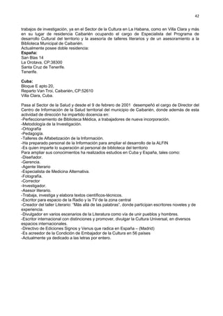 42
trabajos de investigación, ya en el Sector de la Cultura en La Habana, como en Villa Clara y más
en su lugar de residencia Caibarién ocupando el cargo de Especialista del Programa de
desarrollo Cultural del territorio y la asesoría de talleres literarios y de un asesoramiento a la
Biblioteca Municipal de Caibarién.
Actualmente posee doble residencia:
España:
San Blas 14
La Orotava, CP:38300
Santa Cruz de Tenerife.
Tenerife.
Cuba:
Bloque E apto 20,
Reparto Van Troi, Caibarién,:CP:52610
Villa Clara, Cuba.
Pasa al Sector de la Salud y desde el 9 de febrero de 2001 desempeñó el cargo de Director del
Centro de Información de la Salud territorial del municipio de Caibarién, donde además de esta
actividad de dirección ha impartido docencia en:
-Perfeccionamiento de Biblioteca Médica, a trabajadores de nueva incorporación.
-Metodología de la Investigación.
-Ortografía
-Pedagogía.
-Talleres de Alfabetización de la Información.
-Ha preparado personal de la Información para ampliar el desarrollo de la ALFIN
-Es quien imparte lo superación al personal de biblioteca del territorio
Para ampliar sus conocimientos ha realizados estudios en Cuba y España, tales como:
-Diseñador.
-Gerencia.
-Agente literario
-Especialista de Medicina Alternativa.
-Fotografía.
-Corrector
-Investigador.
-Asesor literario.
-Trabaja, investiga y elabora textos científicos-técnicos.
-Escritor para espacio de la Radio y la TV de la zona central
-Creador del taller Literario: “Más allá de las palabras”, donde participan escritores noveles y de
experiencia.
-Divulgador en varios escenarios de la Literatura como vía de unir pueblos y hombres.
-Escritor internacional con distinciones y promover, divulgar la Cultura Universal, en diversos
espacios internacionales.
-Directivo de Ediciones Signos y Venus que radica en España – (Madrid)
-Es acreedor de la Condición de Embajador de la Cultura en 56 países
-Actualmente ya dedicado a las letras por entero.
 