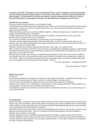 6
El profesor James W. Pennebaker, de la Universidad de Texas, que ha investigado durante dos décadas
cómo la escritura expresiva puede ayudar a curar heridas emocionales, concluye sobre los beneficios de
estas terapias: "la confrontación de hechos traumáticos, mediante expresión tanto verbal como escrita,
tiene efectos positivos sustanciales en personas con dificultades para verbalizar sus emociones".
Cuando uno se enamora
Así como cuando uno se enamora y se convierte en poeta.
Cuando fluyen las palabras tras tanta insistencia de la mirada, que al no poder pronunciarlas, hace que los
ojos brillen y cuenten una historia, una linda historia por vivir, una historia que comienza a sentirse y se
espera sea para siempre.
Falta enamorarse para querer y poder escribirle a alguien, cuando la mirada no se ve, cuando la voz se
apaga, cuando los abrazos no se sienten.
Cuando nada de eso se puede, provoca dedicarle una canción a esa persona que amas, pero sólo
enviarle el tema, porque cantar no es tu fortaleza.
Una canción con letras que describan, lo que se siente y lo que se espera sentir.
Así como cuando estando lejos percibes hasta su respiración, al cerrar los ojos, buscas que con esa
canción, con unas palabras plasmadas en un papel, puedan escuchar tu voz, el susurro de un te amo, de
un te extraño, de un me haces falta!
Palabras, sentimientos escritos, que permiten escuchar, sentir, oler, ver y volver a amar.
Más o menos así debe ser la forma en que el amor se va presentando en algunas personas, va generando
esas ganas de estar cada vez más enamorado, cada día más correspondido y esas ganas de vivir, de vivir
para tener, dar y recibir más amor.
Mientras gire el mundo, que nada sea un obstáculo para expresar lo mejor de sí, tanto vale una palabra,
una muestra de cariño, como el silencio mismo, pero el silencio es mejor si se acompaña de un beso, de
una mirada… Solo y en la distancia pierde todo lo que ha ganado. Que no se pierda un bello sentimiento,
que no se pierdan nunca las diversas formas de decir: Te Amo!
Así como pensando… y escribiendo para ti!
Así como diciendo: Te Amo!
Miedo al amor yo?
No que va!
Se le teme es al desamor, al engaño, a la derrota de una batalla donde sólo un sentimiento es sincero, y el
otro no. El otro sólo es cobijo en quien te da amor, es falsa imagen, una falsa acción.
Y es así como un sentimiento se pierde en esos cuentos de amores eternos e imposibles.
Debido a que mientras uno no apuesta por miedo a perder, el otro arriesga ofreciendo hasta el silencio no
correspondido. Y terminan, pues, venciendo al verdadero amor.
Las palabras, los gestos, las acciones se quedan sólo en eso que llaman querer, pero querer para qué. Si
lo que vale es amar!
La luz del alma
Que la ilusión aun cuando esté agonizante, puede recobrar fuerzas desde el alma guerrera e inmortal para
vencer. Que sólo hace falta un respiro para salir de la angustia, para seguir batallando entre lo que parece
haber acabado e incluso ya acabó, pero que sólo la luz del alma perseverante puede traer una nueva fase
con la oportunidad para salir victorioso o victoriosa.
Recuerda siempre que aunque sean remotas las posibilidades para continuar, sólo el estar vivo es la única
garantía de comenzar de nuevo. Volver a la meta por más difícil que parezca, por más humillante y
doloroso que se sienta en el corazón.
Cuántos obstáculos se han derribado para alcanzar el bien preciado, cuántas noches sin dormir bien,
cuántos sacrificios y sólo la vida es la única que nos lleva a la cima y la única que nos puede derrotar con
una gran diferencia ante cualquier rival, nos deja una gran lección, un mensaje, un alerta y una esperanza
sin hora ni fecha en el calendario.
 