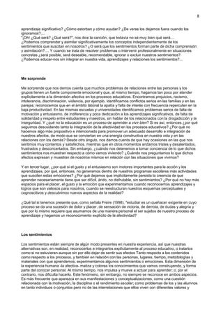 8
aprendizaje significativo? ¿Cómo estorban y cómo ayudan? ¿De veras los dejamos fuera cuando los
ignoramos?....
"¡Oh! ¿Qué será? ¿Qué será?", nos dice la canción, que todavía no sé muy bien qué será....
¿Podemos comprender y asimilar significativamente los conceptos independientemente de los
sentimientos que suscitan en nosotros? ¿O será que los sentimientos forman parte de dicha comprensión
y asimilación?.... Y cuando se trata de resolver problemas o intervenir profesionalmente en situaciones
concretas ¿será posible, será deseable, recomendable, ignorar o excluir nuestros sentimientos?
¿Podemos educar-nos sin integrar en nuestra vida, aprendizajes y relaciones los sentimientos?...
Me sorprende
Me sorprende que nos demos cuenta que muchos problemas de relaciones entre las personas y los
grupos tienen un fuerte componente emocional y que, al mismo tiempo, hagamos tan poco por atender
explícitamente a la dimensión afectiva en los procesos educativos. Encontramos prejuicios, racismo,
intolerancia, discriminación, violencia, por ejemplo. Identificamos conflictos serios en las familias y en las
parejas; reconocemos que en el ámbito laboral la apatía y falta de interés con frecuencia repercuten en la
baja productividad. En las mismas escuelas y universidades identificamos problemas serios de falta de
motivación y entusiasmo, de indiferencia y poca dedicación a los aprendizajes significativos, de falta de
solidaridad y respeto entre estudiantes y maestros, sin hablar de los relacionados con la drogadicción y la
inseguridad. Y ¿qué no la educación es un proceso de aprender a vivir bien? Si es así, entonces ¿por qué
seguimos descuidando tanto la integración de la afectividad en los procesos educativos? ¿Por qué no
hacemos algo más propositivo e intencionado para promover un adecuado desarrollo e integración de
nuestros afectos, de modo que se conviertan en una energía constructiva en nuestra vida y en las
relaciones con los demás? Desde otro ángulo, nos damos cuenta de que hay ocasiones en las que nos
sentimos muy contentos y satisfechos, mientras que en otros momentos andamos tristes y desalentados,
frustrados y desconcertados. Sin embargo, ¿cuándo nos detenemos a tomar conciencia de lo que dichos
sentimientos nos muestran respecto a cómo vamos viviendo? ¿Cuándo nos preguntamos lo que dichos
afectos expresan y muestran de nosotros mismos en relación con las situaciones que vivimos?
Y en tercer lugar, ¿por qué si el gusto y el entusiasmo son motores importantes para la acción y los
aprendizajes, por qué, entonces, no generamos dentro de nuestros programas escolares más actividades
que susciten estas emociones? ¿Por qué dejamos que implícitamente persista la creencia de que
aprender necesariamente tiene que ser difícil, árido, no disfrutable, sin sentimientos? ¿Por qué no hay más
espacios para el placer, el gusto y la emoción que experimentamos cuando reconocemos aprendizajes y
logros que son valiosos para nosotros, cuando se reestructuran nuestros esquemas perceptuales y
cognoscitivos y descubrimos nuevos aspectos de la realidad?
¿Qué tal si tenemos presente que, como señala Freire (1998), "estudiar es un quehacer exigente en cuyo
proceso se da una sucesión de dolor y placer, de sensación de victoria, de derrota, de dudas y alegría y
que por lo mismo requiere que asumamos de una manera personal el ser sujetos de nuestro proceso de
aprendizaje y hagamos un reconocimiento explícito de la afectividad?
Los sentimientos
Los sentimientos están siempre de algún modo presentes en nuestra experiencia, así que nuestras
alternativas son, en realidad, reconocerlos e integrarlos explícitamente al proceso educativo, o tratarlos
como si no estuvieran aunque sin por ello dejar de sentir sus efectos Tanto respecto a los contenidos
como respecto a los procesos, y también en relación con las personas, lugares, tiempo, metodologías y
materiales con que aprendemos, experimentamos algunos sentimientos o emociones. Esta dimensión de
la experiencia humana -la afectiva- matiza y colorea los conocimientos que vamos construyendo, y forma
parte del conocer personal. Al mismo tiempo, nos impulsa y mueve a actuar para aprender; o, por el
contrario, nos dificulta hacerlo. Este fenómeno, sin embargo, no siempre se reconoce en ambos aspectos.
Es más frecuente que aparezca en sus manifestaciones y conceptualizaciones, como una cuestión
relacionada con la motivación, la disciplina o el rendimiento escolar; como problemas de los y las alumnos
en tanto individuos o conjuntos pero no de las interrelaciones que ellos viven con diferentes valores y
 