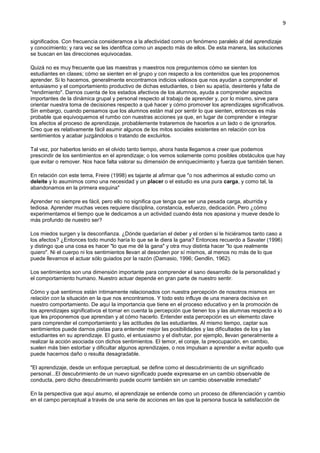 9
significados. Con frecuencia consideramos a la afectividad como un fenómeno paralelo al del aprendizaje
y conocimiento; y rara vez se les identifica como un aspecto más de ellos. De esta manera, las soluciones
se buscan en las direcciones equivocadas.
Quizá no es muy frecuente que las maestras y maestros nos preguntemos cómo se sienten los
estudiantes en clases; cómo se sienten en el grupo y con respecto a los contenidos que les proponemos
aprender. Si lo hacemos, generalmente encontramos indicios valiosos que nos ayudan a comprender el
entusiasmo y el comportamiento productivo de dichas estudiantes, o bien su apatía, desinterés y falta de
"rendimiento". Darnos cuenta de los estados afectivos de los alumnos, ayuda a comprender aspectos
importantes de la dinámica grupal y personal respecto al trabajo de aprender y, por lo mismo, sirve para
orientar nuestra toma de decisiones respecto a qué hacer y cómo promover los aprendizajes significativos.
Sin embargo, cuando pensamos que los alumnos están mal por sentir lo que sienten, entonces es más
probable que equivoquemos el rumbo con nuestras acciones ya que, en lugar de comprender e integrar
los afectos al proceso de aprendizaje, probablemente trataremos de hacerlos a un lado o de ignorarlos.
Creo que es relativamente fácil asumir algunos de los mitos sociales existentes en relación con los
sentimientos y acabar juzgándolos o tratando de excluirlos.
Tal vez, por haberlos tenido en el olvido tanto tiempo, ahora hasta llegamos a creer que podemos
prescindir de los sentimientos en el aprendizaje; o los vemos solamente como posibles obstáculos que hay
que evitar o remover. Nos hace falta valorar su dimensión de enriquecimiento y fuerza que también tienen.
En relación con este tema, Freire (1998) es tajante al afirmar que "o nos adherimos al estudio como un
deleite y lo asumimos como una necesidad y un placer o el estudio es una pura carga, y como tal, la
abandonamos en la primera esquina"
Aprender no siempre es fácil, pero ello no significa que tenga que ser una pesada carga, aburrida y
tediosa. Aprender muchas veces requiere disciplina, constancia, esfuerzo, dedicación. Pero ¿cómo
experimentamos el tiempo que le dedicamos a un actividad cuando ésta nos apasiona y mueve desde lo
más profundo de nuestro ser?
Los miedos surgen y la desconfianza. ¿Dónde quedarían el deber y el orden si le hiciéramos tanto caso a
los afectos? ¿Entonces todo mundo haría lo que se le diera la gana? Entonces recuerdo a Savater (1996)
y distingo que una cosa es hacer "lo que me dé la gana" y otra muy distinta hacer "lo que realmente
quiero". Ni el cuerpo ni los sentimientos llevan al desorden por sí mismos, al menos no más de lo que
puede llevarnos el actuar sólo guiados por la razón (Damasio, 1996; Gendlin, 1962).
Los sentimientos son una dimensión importante para comprender el sano desarrollo de la personalidad y
el comportamiento humano. Nuestro actuar depende en gran parte de nuestro sentir.
Cómo y qué sentimos están íntimamente relacionados con nuestra percepción de nosotros mismos en
relación con la situación en la que nos encontramos. Y todo esto influye de una manera decisiva en
nuestro comportamiento. De aquí la importancia que tiene en el proceso educativo y en la promoción de
los aprendizajes significativos el tomar en cuenta la percepción que tienen los y las alumnas respecto a lo
que les proponemos que aprendan y al cómo hacerlo. Entender esta percepción es un elemento clave
para comprender el comportamiento y las actitudes de las estudiantes. Al mismo tiempo, captar sus
sentimientos puede darnos pistas para entender mejor las posibilidades y las dificultades de los y las
estudiantes en su aprendizaje. El gusto, el entusiasmo y el disfrutar, por ejemplo, llevan generalmente a
realizar la acción asociada con dichos sentimientos. El temor, el coraje, la preocupación, en cambio,
suelen más bien estorbar y dificultar algunos aprendizajes, o nos impulsan a aprender a evitar aquello que
puede hacernos daño o resulta desagradable.
"El aprendizaje, desde un enfoque perceptual, se define como el descubrimiento de un significado
personal...El descubrimiento de un nuevo significado puede expresarse en un cambio observable de
conducta, pero dicho descubrimiento puede ocurrir también sin un cambio observable inmediato"
En la perspectiva que aquí asumo, el aprendizaje se entiende como un proceso de diferenciación y cambio
en el campo perceptual a través de una serie de acciones en las que la persona busca la satisfacción de
 