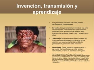 Invención, transmisión y aprendizaje Los yanomamis son seres culturales por tres características fundamentales: Invención.  Los yanomamis han inventado una serie de herramientas para satisfacer sus necesidades primarias, como la obtención de alimento. Han inventado herramientas para la caza y la pesca entre otras. Transmisión . Los yanomamis posen una serie de creencias fundamentadas principalmente en los espíritus. Los yanomamis han transmitido de generación en generación estas creencias. Aprendizaje . Desde pequeños los yanomamis a aprendido el arte de la caza, a visitar a otras  comunidades, a tener un respeto a sus mayores. http://images.google.es/imgres?imgurl=http://www.amerika-live.de/Indianer/Yanomami.jpg&imgrefurl=http://answers.google.com/answers/threadview/id/726623.html&usg=__pI9Xcux7wcp5BGQ3J1ZZFhMbhds=&h=321&w=502&sz=34&hl=es&start=8&tbnid=_Korp6VTb50cwM:&tbnh=83&tbnw=130&prev=/images%3Fq%3Dchaman%2B%2B%2B%2Byanomami%26hl%3Des%26rls%3Dcom.ubuntu:en-US:official%26sa%3DG 