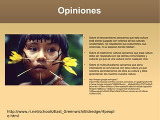 Opiniones Sobre el etnocentrismo pensamos que esta cultura está siendo juzgada con criterios de las culturas occidentales, no respetando sus costumbres, sus creencias, ni su espacio donde habitan. Sobre el relativismo cultural opinamos que esta cultura debe ser respetada por las demás comunidades y culturas ya que es una cultura como cualquier otra. Sobre el multiculturalismo opinamos que sería interesante la convivencia con esta cultura ya que nosotros aprenderíamos de ellos su cultura y ellos aprenderían de nosotros nuestra cultura. http://images.google.es/imgres?imgurl=http://psicoet.com/foto_hombre_pensando_01.jpg&imgrefurl=http://www.taringa.net/posts/1888853&usg=__e6q6sgEADyv7FilTnhvMxSj9Qrk=&h=375&w=500&sz=27&hl=es&start=2&tbnid=5sEb819gKdSKhM:&tbnh=98&tbnw=130&prev=/images%3Fq%3Dhombre%2Bpensando%26hl%3Des%26rls%3Dcom.ubuntu:en-US:official%26sa%3DG http://www.ri.net/schools/East_Greenwich/Eldredge/rfpeople.html 
