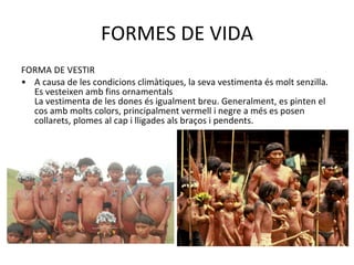 FORMES DE VIDA FORMA DE VESTIR A causa de les condicions climàtiques, la seva vestimenta és molt senzilla. Es vesteixen amb fins ornamentals  La vestimenta de les dones és igualment breu. Generalment, es pinten el cos amb molts colors, principalment vermell i negre a més es posen collarets, plomes al cap i lligades als braços i pendents. 