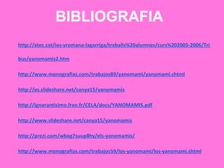 BIBLIOGRAFIA
http://xtec.cat/ies-vromana-lagarriga/treballs%20alumnes/curs%202005-2006/Tri
bus/yanomamis2.htm
http://www.monografias.com/trabajos89/yanomami/yanomami.shtml
http://es.slideshare.net/canya15/yanomamis
http://ignorantisimo.free.fr/CELA/docs/YANOMAMIS.pdf
http://www.slideshare.net/canya15/yanomamis
http://prezi.com/wbog7suup8hy/els-yanomamis/
http://www.monografias.com/trabajos59/los-yanomami/los-yanomami.shtml
 