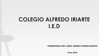 COLEGIO ALFREDO IRIARTE
I.E.D
PRESENTADO POR: CAROL ANDREA TORRES DUARTE
Prom 2016
 