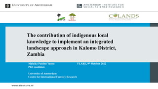 Malaika Pauline Yanou
PhD candidate
University of Amsterdam
Centre for International Forestry Research
FLARE, 9th October 2022
The contribution of indigenous local
knowledge to implement an integrated
landscape approach in Kalomo District,
Zambia
 