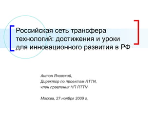 Российская сеть трансфера технологий: достижения и уроки для инновационного развития в РФ Антон Яновский, Директор по проектам  RTTN ,  член правления НП  RTTN Москва,  27  ноября 2009 г. 