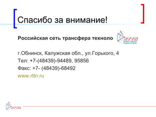 Спасибо за внимание! Российская сеть трансфера технологий г.Обнинск, Калужская обл., ул.Горького, 4 Тел: +7-(48439)-94489, 95856 Факс: +7- (48439)-68492 www.rttn.ru 