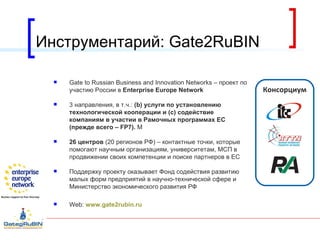 Инструментарий:  Gate2RuBIN Gate to Russian Business and Innovation Networks –  проект по участию России в  Enterprise Europe Network 3 направления, в т.ч.:  ( b )   услуги по установлению технологической кооперации и  (c)  содействие компаниям в участии в Рамочных программах ЕС (прежде всего –  FP 7).  М 26 центров  (20 регионов РФ) – контактные точки, которые помогают научным организациям, университетам, МСП в продвижении своих компетенции и поиске партнеров в ЕС Поддержку проекту оказывает Фонд содействия развитию малых форм предприятий в научно-технической сфере и Министерство экономического развития РФ Web:  www.gate2rubin.ru   Консорциум 
