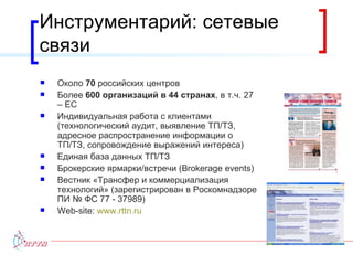 Инструментарий: сетевые связи Около  70  российских центров Более  600 организаций в 44 странах , в т.ч. 27 – ЕС Индивидуальная работа с клиентами (технологический аудит, выявление ТП / ТЗ, адресное распространение информации о ТП / ТЗ, сопровождение выражений интереса) Единая база данных ТП / ТЗ Брокерские ярмарки/встречи ( Brokerage events ) Вестник «Трансфер и коммерциализация технологий» (зарегистрирован в Роскомнадзоре ПИ № ФС 77 - 37989) Web-site:  www.rttn.ru   
