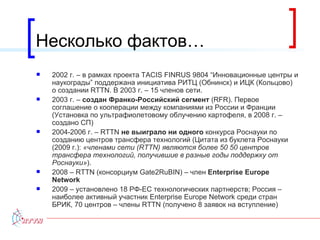Несколько фактов… 2002 г. – в рамках проекта  TACIS   FINRUS 9804 “ Инновационные центры и наукограды ”  поддержана инициатива РИТЦ (Обнинск) и ИЦК (Кольцово) о создании  RTTN . В 2003 г. – 15 членов сети. 2003 г. –  создан Франко-Российский сегмент  ( RFR ). Первое соглашение о кооперации между компаниями из России и Франции (Установка по ультрафиолетовому облучению картофеля, в 2008 г. – создано СП) 2004-2006 г. –  RTTN  не выиграло ни одного  конкурса Роснауки по созданию центров трансфера технологий (Цитата из буклета Роснауки (2009 г.):  «членами сети ( RTTN ) являются более 50 50 центров трансфера технологий, получившие в разные годы поддержку от Роснауки» ). 2008 –  RTTN  (консорциум  Gate2RuBIN)  – член  Enterprise Europe Network 2009 –  установлено 18 РФ-ЕС технологических партнерств; Россия – наиболее активный участник  Enterprise Europe Network  среди стран БРИК, 70 центров – члены  RTTN ( получено 8 заявок на вступление ) 