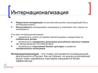 Интернационализация Недостаток конкуренции  на внутреннем рынке («вынуждающей быть инновационными») Неспособность  воспринимать инновации (у компаний «нет спроса на инновации»)  Что дает интернационализация… …  возможность выйти со своими компетенциями и продуктами на  глобальные рынки …  возможность  продвигать репутацию российских научных команд  как международных коллабораторов …  возможность  повышения бизнес культуры  и развития  человеческого потенциала Интернационализация  – это стимул для развития инновационной деятельности в России. Как ни странно, но выход на российский рынок через зарубежных партнеров оказывается более эффективным 